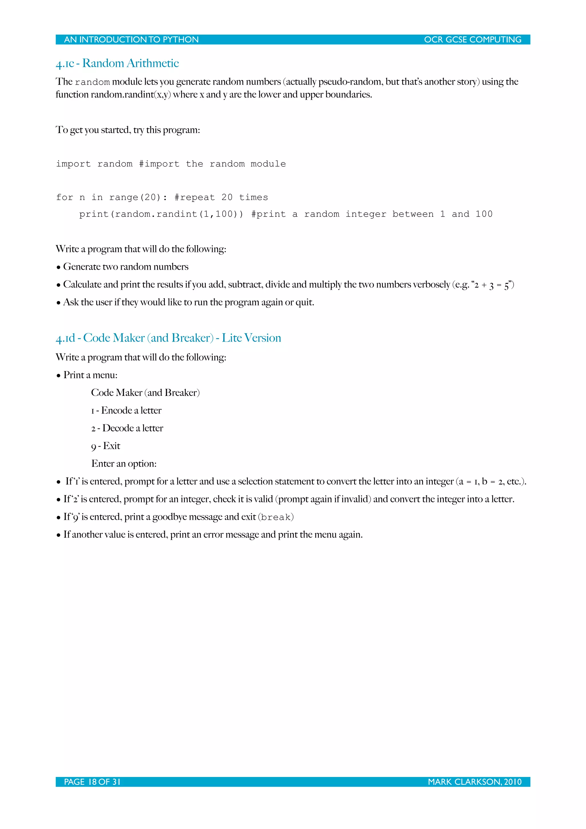 AN INTRODUCTION TO PYTHON OCR GCSE COMPUTING 4.1c - Random Arithmetic The random module lets you generate random numbers (actually pseudo-random, but that’s another story) using the function random.randint(x,y) where x and y are the lower and upper boundaries. To get you started, try this program: import random #import the random module for n in range(20): #repeat 20 times print(random.randint(1,100)) #print a random integer between 1 and 100 Write a program that will do the following: • Generate two random numbers • Calculate and print the results if you add, subtract, divide and multiply the two numbers verbosely (e.g. “2 + 3 = 5”) • Ask the user if they would like to run the program again or quit. 4.1d - Code Maker (and Breaker) - Lite Version Write a program that will do the following: • Print a menu: Code Maker (and Breaker) 1 - Encode a letter 2 - Decode a letter 9 - Exit Enter an option: • If ‘1’ is entered, prompt for a letter and use a selection statement to convert the letter into an integer (a = 1, b = 2, etc.). • If ‘2’ is entered, prompt for an integer, check it is valid (prompt again if invalid) and convert the integer into a letter. • If ‘9’ is entered, print a goodbye message and exit (break) • If another value is entered, print an error message and print the menu again. PAGE 18 OF 31 MARK CLARKSON, 2010 
