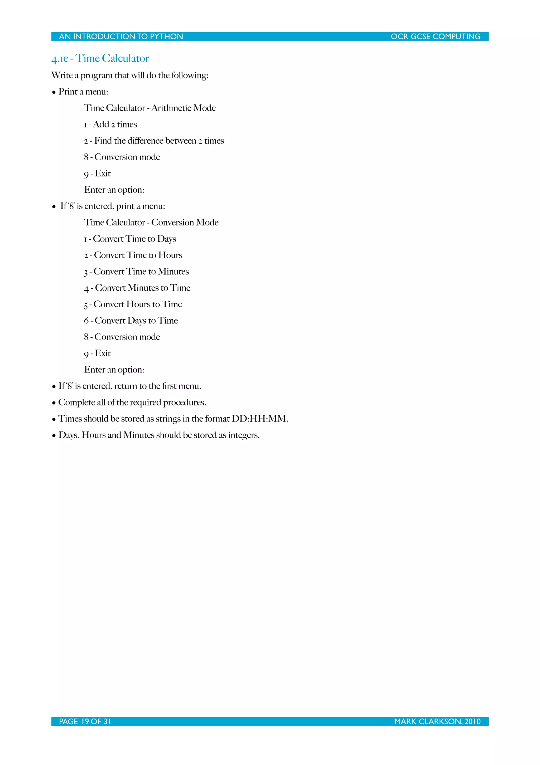 AN INTRODUCTION TO PYTHON OCR GCSE COMPUTING 4.1e - Time Calculator Write a program that will do the following: • Print a menu: Time Calculator - Arithmetic Mode 1 - Add 2 times 2 - Find the diﬀerence between 2 times 8 - Conversion mode 9 - Exit Enter an option: • If ‘8’ is entered, print a menu: Time Calculator - Conversion Mode 1 - Convert Time to Days 2 - Convert Time to Hours 3 - Convert Time to Minutes 4 - Convert Minutes to Time 5 - Convert Hours to Time 6 - Convert Days to Time 8 - Conversion mode 9 - Exit Enter an option: • If ‘8’ is entered, return to the ﬁrst menu. • Complete all of the required procedures. • Times should be stored as strings in the format DD:HH:MM. • Days, Hours and Minutes should be stored as integers. PAGE 19 OF 31 MARK CLARKSON, 2010 