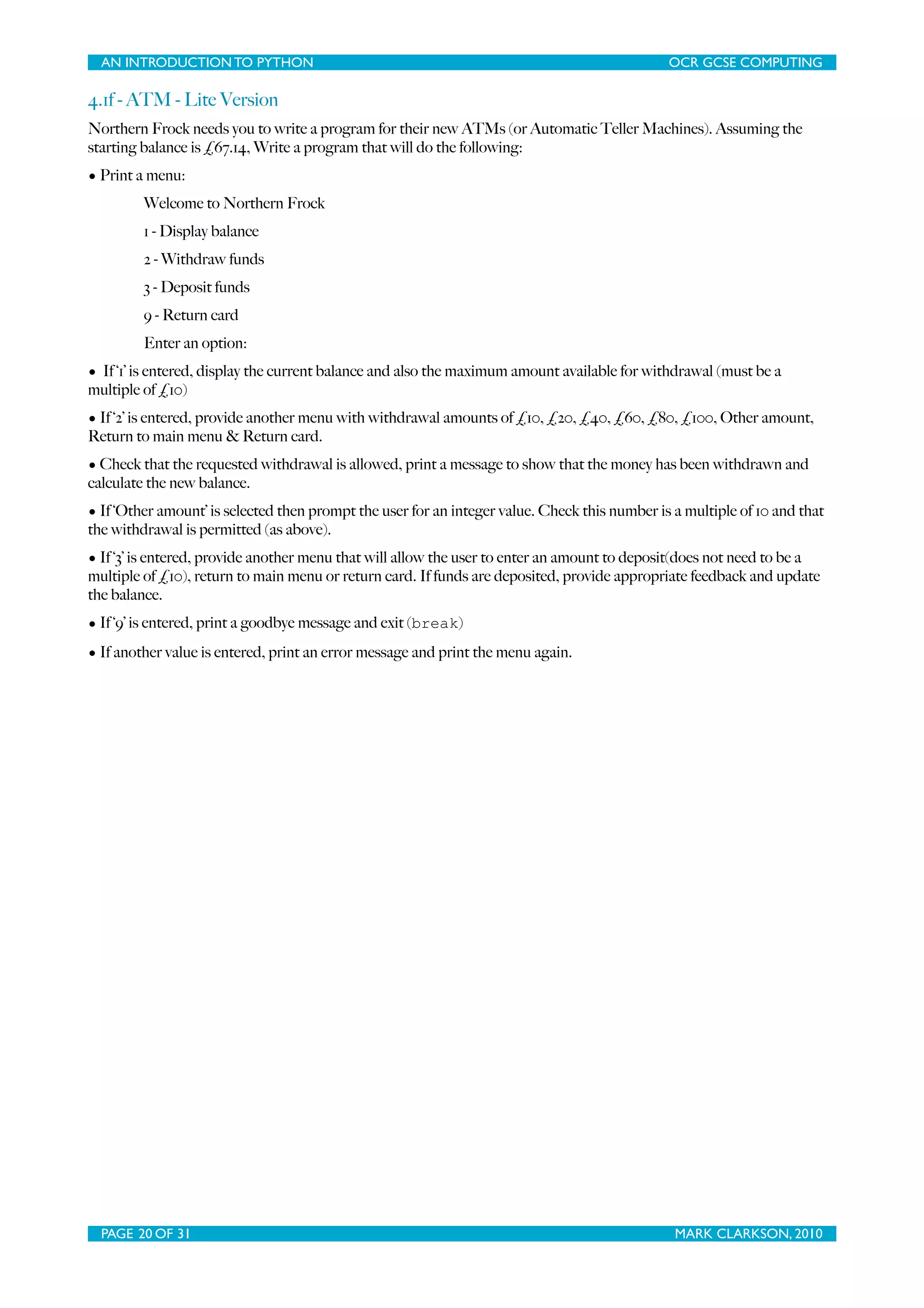 AN INTRODUCTION TO PYTHON OCR GCSE COMPUTING 4.1f - ATM - Lite Version Northern Frock needs you to write a program for their new ATMs (or Automatic Teller Machines). Assuming the starting balance is £67.14, Write a program that will do the following: • Print a menu: Welcome to Northern Frock 1 - Display balance 2 - Withdraw funds 3 - Deposit funds 9 - Return card Enter an option: • If ‘1’ is entered, display the current balance and also the maximum amount available for withdrawal (must be a multiple of £10) • If ‘2’ is entered, provide another menu with withdrawal amounts of £10, £20, £40, £60, £80, £100, Other amount, Return to main menu & Return card. • Check that the requested withdrawal is allowed, print a message to show that the money has been withdrawn and calculate the new balance. • If ‘Other amount’ is selected then prompt the user for an integer value. Check this number is a multiple of 10 and that the withdrawal is permitted (as above). • If ‘3’ is entered, provide another menu that will allow the user to enter an amount to deposit(does not need to be a multiple of £10), return to main menu or return card. If funds are deposited, provide appropriate feedback and update the balance. • If ‘9’ is entered, print a goodbye message and exit (break) • If another value is entered, print an error message and print the menu again. PAGE 20 OF 31 MARK CLARKSON, 2010 