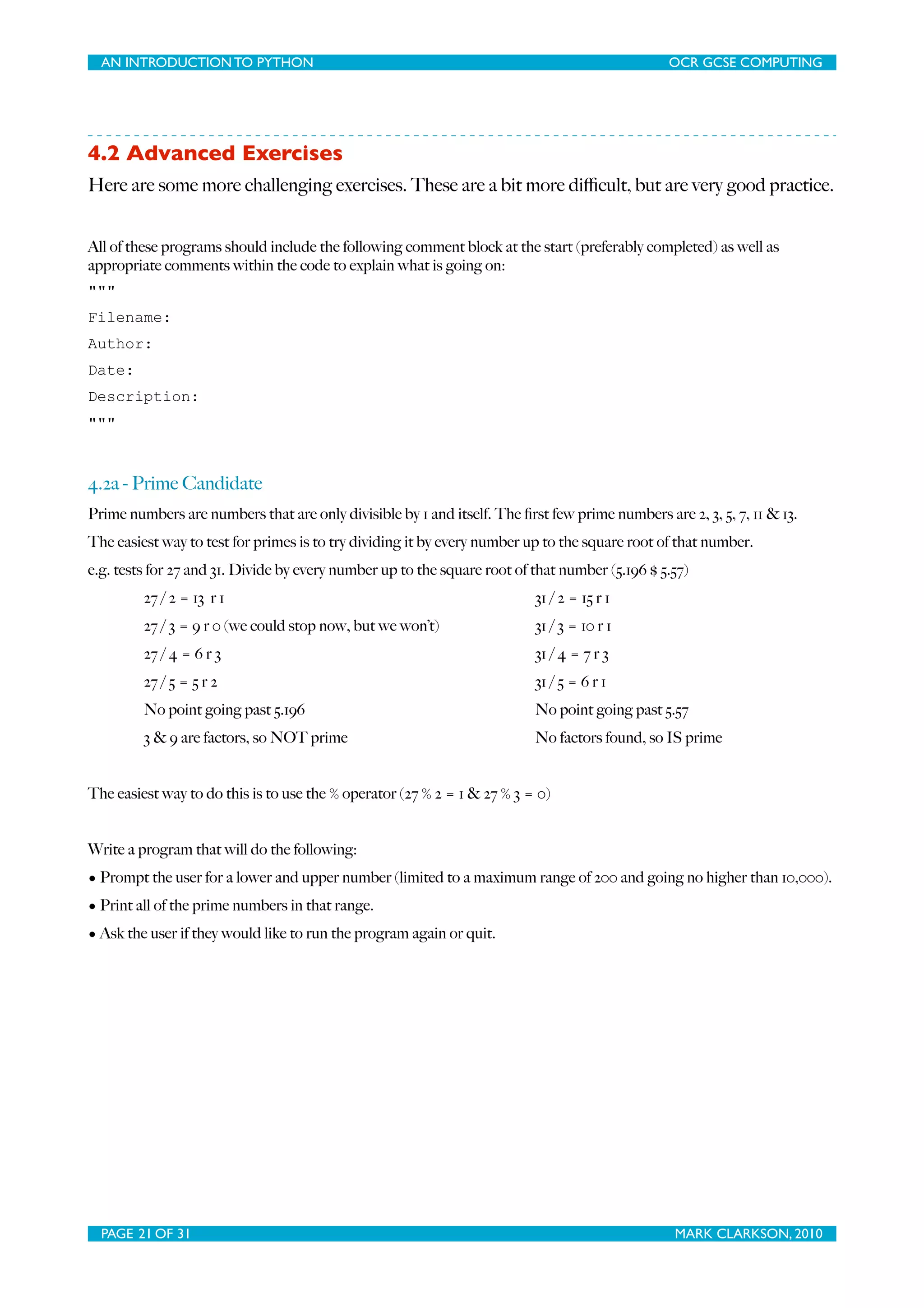 AN INTRODUCTION TO PYTHON OCR GCSE COMPUTING 4.2 Advanced Exercises Here are some more challenging exercises. These are a bit more diﬃcult, but are very good practice. All of these programs should include the following comment block at the start (preferably completed) as well as appropriate comments within the code to explain what is going on: """ Filename: Author: Date: Description: """ 4.2a - Prime Candidate Prime numbers are numbers that are only divisible by 1 and itself. The ﬁrst few prime numbers are 2, 3, 5, 7, 11 & 13. The easiest way to test for primes is to try dividing it by every number up to the square root of that number. e.g. tests for 27 and 31. Divide by every number up to the square root of that number (5.196 $ 5.57) 27 / 2 = 13 r 1 31 / 2 = 15 r 1 27 / 3 = 9 r 0 (we could stop now, but we won’t) 31 / 3 = 10 r 1 27 / 4 = 6 r 3 31 / 4 = 7 r 3 27 / 5 = 5 r 2 31 / 5 = 6 r 1 No point going past 5.196 No point going past 5.57 3 & 9 are factors, so NOT prime No factors found, so IS prime The easiest way to do this is to use the % operator (27 % 2 = 1 & 27 % 3 = 0) Write a program that will do the following: • Prompt the user for a lower and upper number (limited to a maximum range of 200 and going no higher than 10,000). • Print all of the prime numbers in that range. • Ask the user if they would like to run the program again or quit. PAGE 21 OF 31 MARK CLARKSON, 2010 