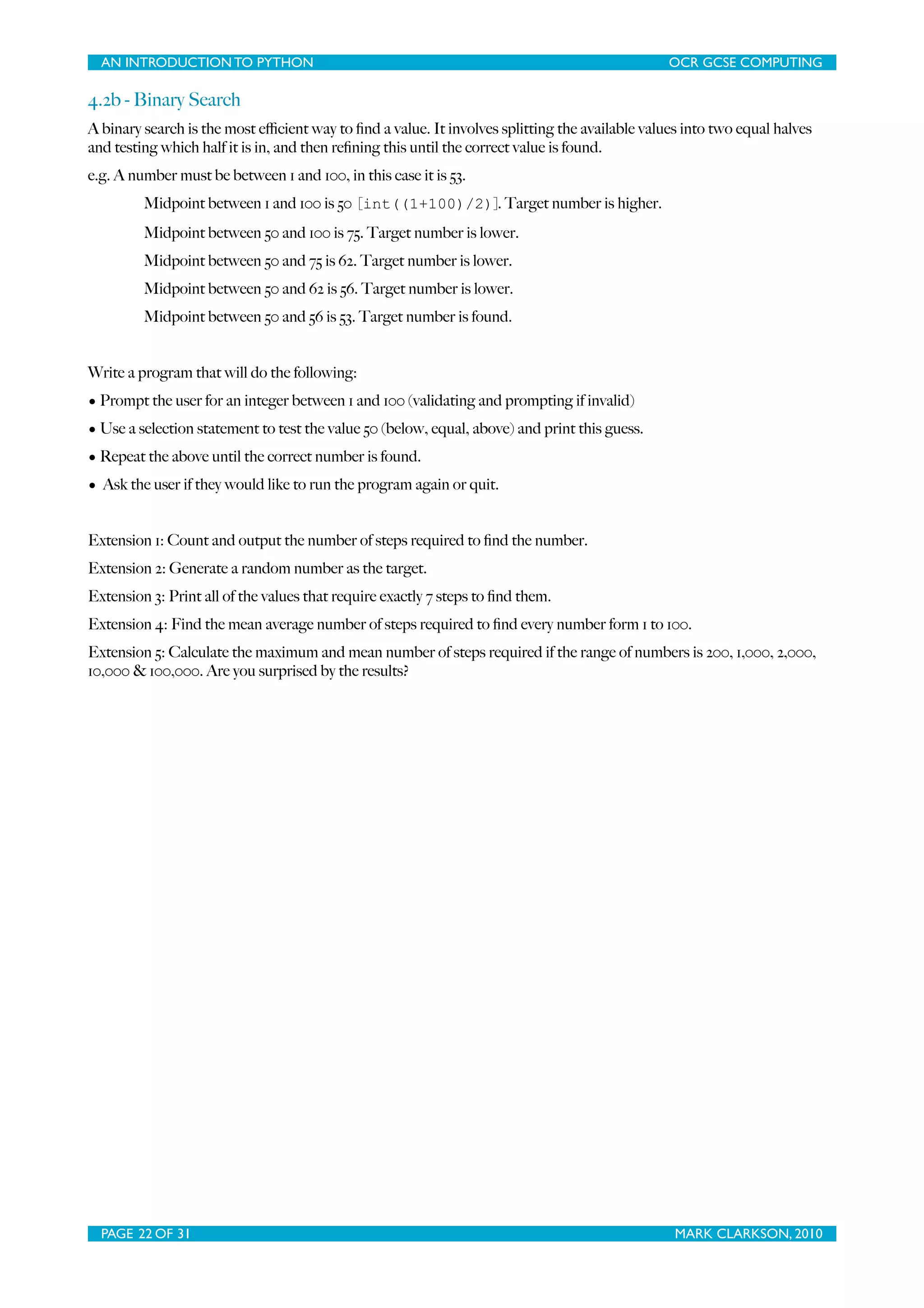 AN INTRODUCTION TO PYTHON OCR GCSE COMPUTING 4.2b - Binary Search A binary search is the most eﬃcient way to ﬁnd a value. It involves splitting the available values into two equal halves and testing which half it is in, and then reﬁning this until the correct value is found. e.g. A number must be between 1 and 100, in this case it is 53. Midpoint between 1 and 100 is 50 [int((1+100)/2)]. Target number is higher. Midpoint between 50 and 100 is 75. Target number is lower. Midpoint between 50 and 75 is 62. Target number is lower. Midpoint between 50 and 62 is 56. Target number is lower. Midpoint between 50 and 56 is 53. Target number is found. Write a program that will do the following: • Prompt the user for an integer between 1 and 100 (validating and prompting if invalid) • Use a selection statement to test the value 50 (below, equal, above) and print this guess. • Repeat the above until the correct number is found. • Ask the user if they would like to run the program again or quit. Extension 1: Count and output the number of steps required to ﬁnd the number. Extension 2: Generate a random number as the target. Extension 3: Print all of the values that require exactly 7 steps to ﬁnd them. Extension 4: Find the mean average number of steps required to ﬁnd every number form 1 to 100. Extension 5: Calculate the maximum and mean number of steps required if the range of numbers is 200, 1,000, 2,000, 10,000 & 100,000. Are you surprised by the results? PAGE 22 OF 31 MARK CLARKSON, 2010 
