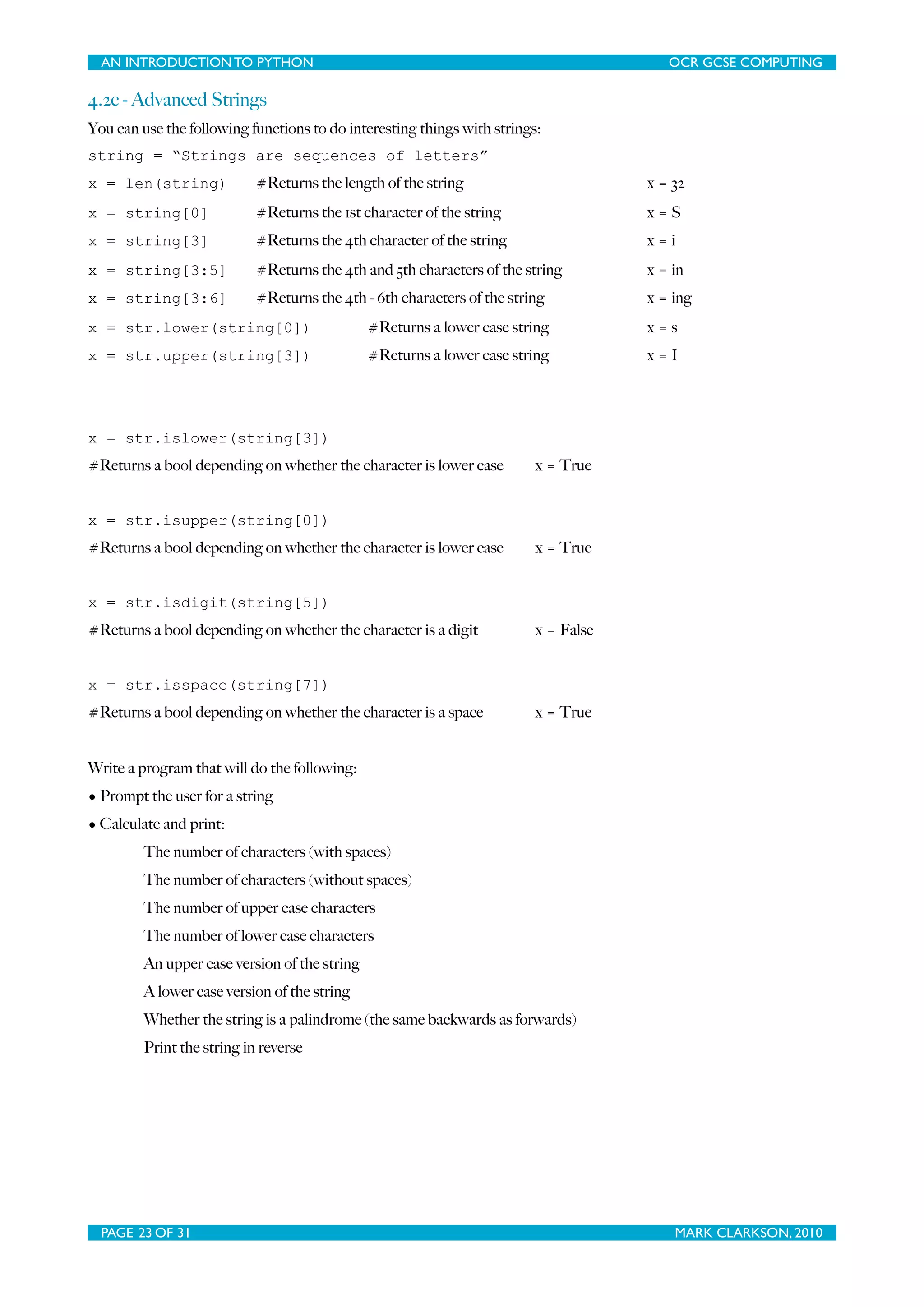 AN INTRODUCTION TO PYTHON OCR GCSE COMPUTING 4.2c - Advanced Strings You can use the following functions to do interesting things with strings: string = “Strings are sequences of letters” x = len(string) #Returns the length of the string x = 32 x = string[0] #Returns the 1st character of the string x=S x = string[3] #Returns the 4th character of the string x=i x = string[3:5] #Returns the 4th and 5th characters of the string x = in x = string[3:6] #Returns the 4th - 6th characters of the string x = ing x = str.lower(string[0]) #Returns a lower case string x=s x = str.upper(string[3]) #Returns a lower case string x=I x = str.islower(string[3]) #Returns a bool depending on whether the character is lower case x = True x = str.isupper(string[0]) #Returns a bool depending on whether the character is lower case x = True x = str.isdigit(string[5]) #Returns a bool depending on whether the character is a digit x = False x = str.isspace(string[7]) #Returns a bool depending on whether the character is a space x = True Write a program that will do the following: • Prompt the user for a string • Calculate and print: The number of characters (with spaces) The number of characters (without spaces) The number of upper case characters The number of lower case characters An upper case version of the string A lower case version of the string Whether the string is a palindrome (the same backwards as forwards) Print the string in reverse PAGE 23 OF 31 MARK CLARKSON, 2010 