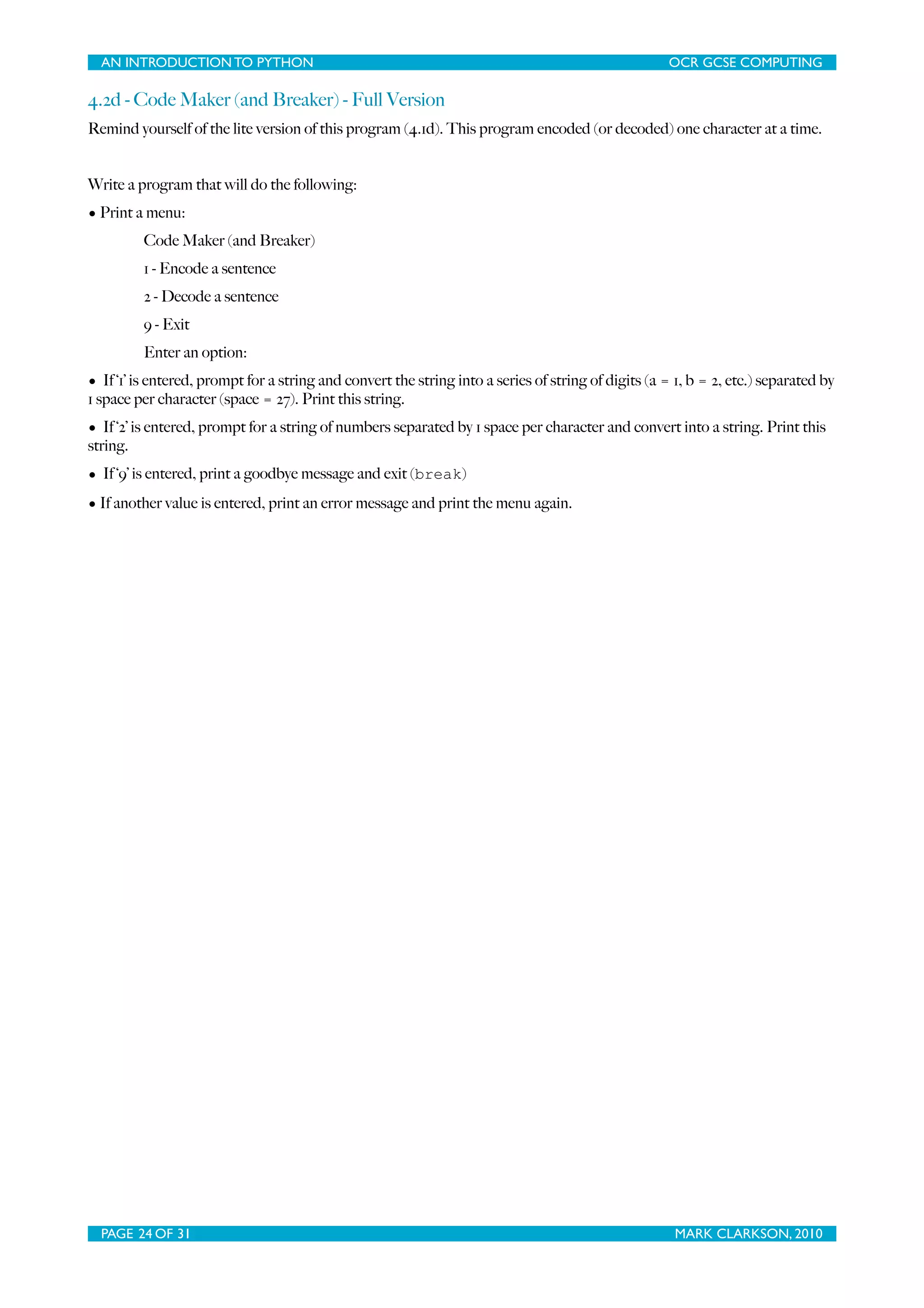 AN INTRODUCTION TO PYTHON OCR GCSE COMPUTING 4.2d - Code Maker (and Breaker) - Full Version Remind yourself of the lite version of this program (4.1d). This program encoded (or decoded) one character at a time. Write a program that will do the following: • Print a menu: Code Maker (and Breaker) 1 - Encode a sentence 2 - Decode a sentence 9 - Exit Enter an option: • If ‘1’ is entered, prompt for a string and convert the string into a series of string of digits (a = 1, b = 2, etc.) separated by 1 space per character (space = 27). Print this string. • If ‘2’ is entered, prompt for a string of numbers separated by 1 space per character and convert into a string. Print this string. • If ‘9’ is entered, print a goodbye message and exit (break) • If another value is entered, print an error message and print the menu again. PAGE 24 OF 31 MARK CLARKSON, 2010 