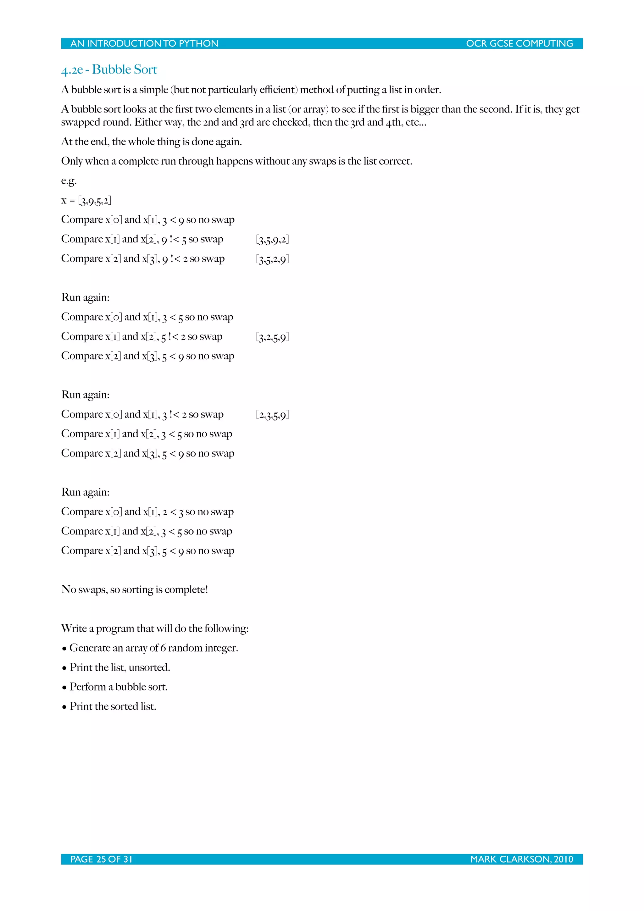 AN INTRODUCTION TO PYTHON OCR GCSE COMPUTING 4.2e - Bubble Sort A bubble sort is a simple (but not particularly eﬃcient) method of putting a list in order. A bubble sort looks at the ﬁrst two elements in a list (or array) to see if the ﬁrst is bigger than the second. If it is, they get swapped round. Either way, the 2nd and 3rd are checked, then the 3rd and 4th, etc... At the end, the whole thing is done again. Only when a complete run through happens without any swaps is the list correct. e.g. x = [3,9,5,2] Compare x[0] and x[1], 3 < 9 so no swap Compare x[1] and x[2], 9 !< 5 so swap [3,5,9,2] Compare x[2] and x[3], 9 !< 2 so swap [3,5,2,9] Run again: Compare x[0] and x[1], 3 < 5 so no swap Compare x[1] and x[2], 5 !< 2 so swap [3,2,5,9] Compare x[2] and x[3], 5 < 9 so no swap Run again: Compare x[0] and x[1], 3 !< 2 so swap [2,3,5,9] Compare x[1] and x[2], 3 < 5 so no swap Compare x[2] and x[3], 5 < 9 so no swap Run again: Compare x[0] and x[1], 2 < 3 so no swap Compare x[1] and x[2], 3 < 5 so no swap Compare x[2] and x[3], 5 < 9 so no swap No swaps, so sorting is complete! Write a program that will do the following: • Generate an array of 6 random integer. • Print the list, unsorted. • Perform a bubble sort. • Print the sorted list. PAGE 25 OF 31 MARK CLARKSON, 2010 