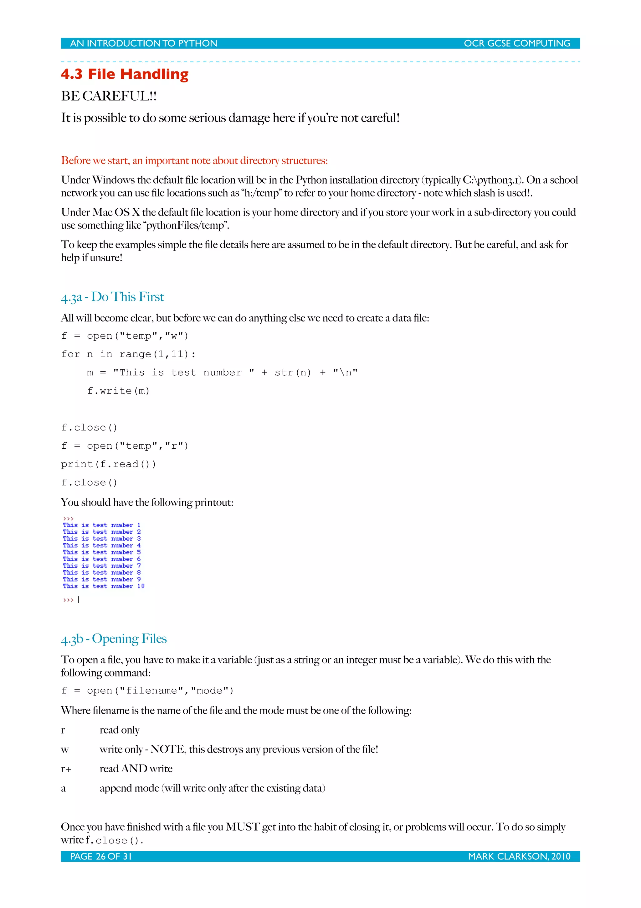 AN INTRODUCTION TO PYTHON OCR GCSE COMPUTING 4.3 File Handling BE CAREFUL!! It is possible to do some serious damage here if you’re not careful! Before we start, an important note about directory structures: Under Windows the default ﬁle location will be in the Python installation directory (typically C:python3.1). On a school network you can use ﬁle locations such as “h:/temp” to refer to your home directory - note which slash is used!. Under Mac OS X the default ﬁle location is your home directory and if you store your work in a sub-directory you could use something like “pythonFiles/temp”. To keep the examples simple the ﬁle details here are assumed to be in the default directory. But be careful, and ask for help if unsure! 4.3a - Do This First All will become clear, but before we can do anything else we need to create a data ﬁle: f = open("temp","w") for n in range(1,11): m = "This is test number " + str(n) + "n" f.write(m) f.close() f = open("temp","r") print(f.read()) f.close() You should have the following printout: 4.3b - Opening Files To open a ﬁle, you have to make it a variable (just as a string or an integer must be a variable). We do this with the following command: f = open("filename","mode") Where ﬁlename is the name of the ﬁle and the mode must be one of the following: r read only w write only - NOTE, this destroys any previous version of the ﬁle! r+ read AND write a append mode (will write only after the existing data) Once you have ﬁnished with a ﬁle you MUST get into the habit of closing it, or problems will occur. To do so simply write f.close(). PAGE 26 OF 31 MARK CLARKSON, 2010 