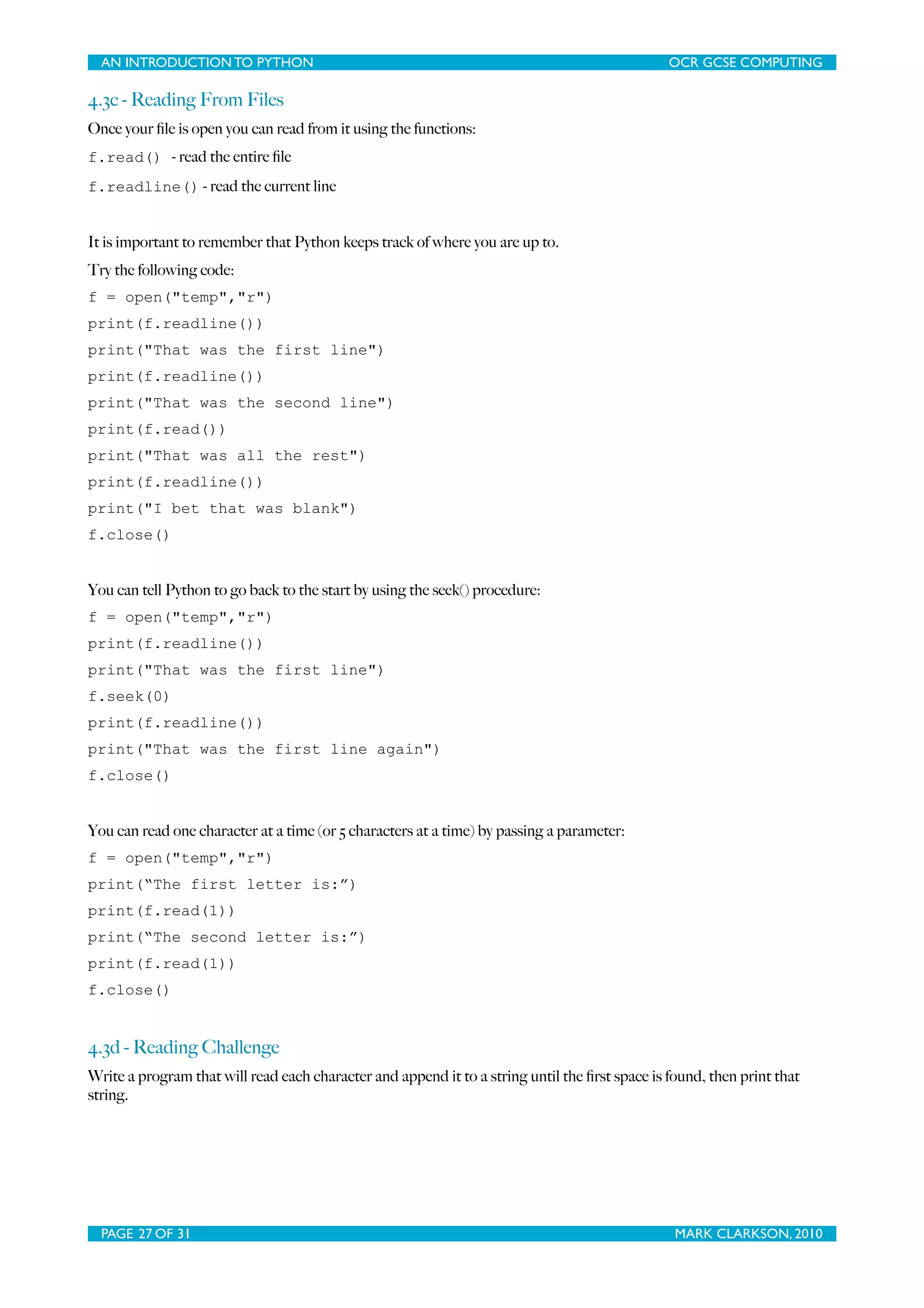 AN INTRODUCTION TO PYTHON OCR GCSE COMPUTING 4.3c - Reading From Files Once your ﬁle is open you can read from it using the functions: f.read() - read the entire ﬁle f.readline() - read the current line It is important to remember that Python keeps track of where you are up to. Try the following code: f = open("temp","r") print(f.readline()) print("That was the first line") print(f.readline()) print("That was the second line") print(f.read()) print("That was all the rest") print(f.readline()) print("I bet that was blank") f.close() You can tell Python to go back to the start by using the seek() procedure: f = open("temp","r") print(f.readline()) print("That was the first line") f.seek(0) print(f.readline()) print("That was the first line again") f.close() You can read one character at a time (or 5 characters at a time) by passing a parameter: f = open("temp","r") print(“The first letter is:”) print(f.read(1)) print(“The second letter is:”) print(f.read(1)) f.close() 4.3d - Reading Challenge Write a program that will read each character and append it to a string until the ﬁrst space is found, then print that string. PAGE 27 OF 31 MARK CLARKSON, 2010 