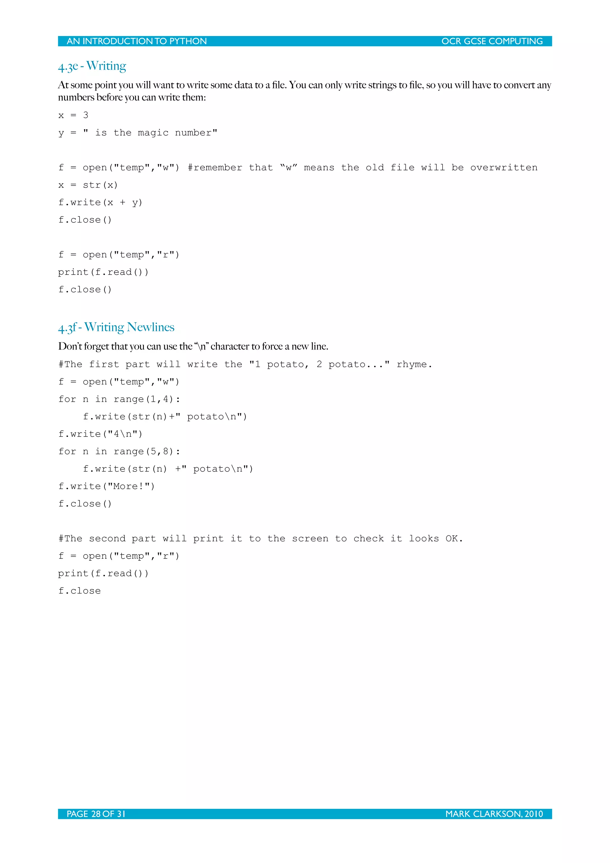 AN INTRODUCTION TO PYTHON OCR GCSE COMPUTING 4.3e - Writing At some point you will want to write some data to a ﬁle. You can only write strings to ﬁle, so you will have to convert any numbers before you can write them: x = 3 y = " is the magic number" f = open("temp","w") #remember that “w” means the old file will be overwritten x = str(x) f.write(x + y) f.close() f = open("temp","r") print(f.read()) f.close() 4.3f - Writing Newlines Don’t forget that you can use the “n” character to force a new line. #The first part will write the "1 potato, 2 potato..." rhyme. f = open("temp","w") for n in range(1,4): f.write(str(n)+" potaton") f.write("4n") for n in range(5,8): f.write(str(n) +" potaton") f.write("More!") f.close() #The second part will print it to the screen to check it looks OK. f = open("temp","r") print(f.read()) f.close PAGE 28 OF 31 MARK CLARKSON, 2010 
