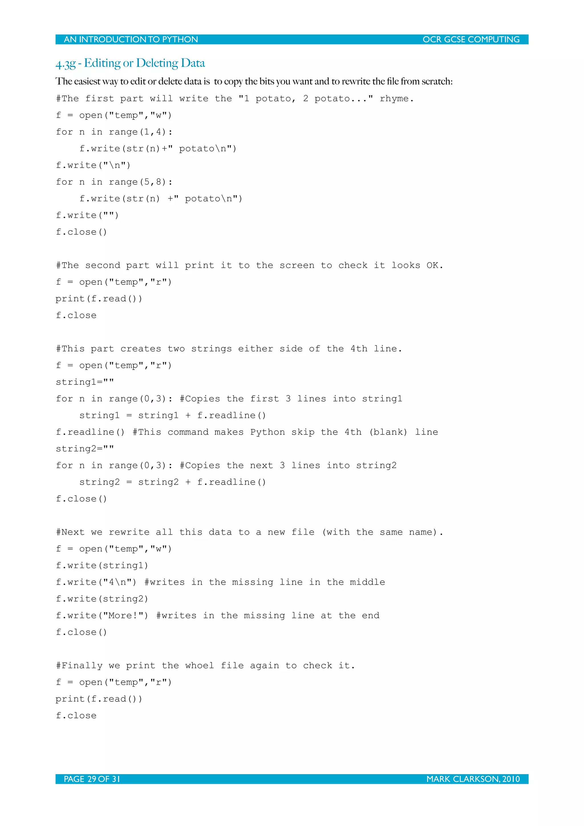 AN INTRODUCTION TO PYTHON OCR GCSE COMPUTING 4.3g - Editing or Deleting Data The easiest way to edit or delete data is to copy the bits you want and to rewrite the ﬁle from scratch: #The first part will write the "1 potato, 2 potato..." rhyme. f = open("temp","w") for n in range(1,4): f.write(str(n)+" potaton") f.write("n") for n in range(5,8): f.write(str(n) +" potaton") f.write("") f.close() #The second part will print it to the screen to check it looks OK. f = open("temp","r") print(f.read()) f.close #This part creates two strings either side of the 4th line. f = open("temp","r") string1="" for n in range(0,3): #Copies the first 3 lines into string1 string1 = string1 + f.readline() f.readline() #This command makes Python skip the 4th (blank) line string2="" for n in range(0,3): #Copies the next 3 lines into string2 string2 = string2 + f.readline() f.close() #Next we rewrite all this data to a new file (with the same name). f = open("temp","w") f.write(string1) f.write("4n") #writes in the missing line in the middle f.write(string2) f.write("More!") #writes in the missing line at the end f.close() #Finally we print the whoel file again to check it. f = open("temp","r") print(f.read()) f.close PAGE 29 OF 31 MARK CLARKSON, 2010 