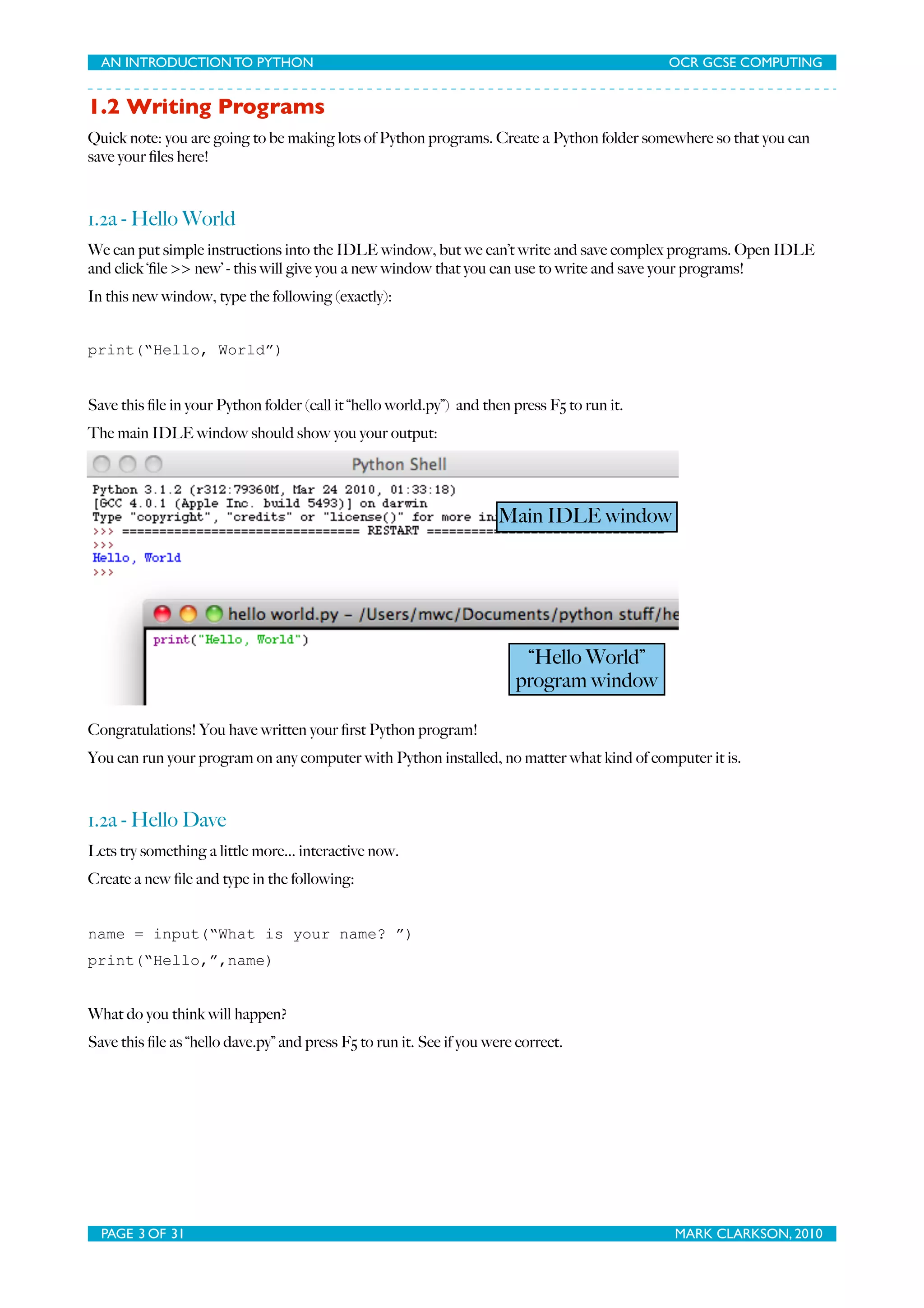 AN INTRODUCTION TO PYTHON OCR GCSE COMPUTING 1.2 Writing Programs Quick note: you are going to be making lots of Python programs. Create a Python folder somewhere so that you can save your ﬁles here! 1.2a - Hello World We can put simple instructions into the IDLE window, but we can’t write and save complex programs. Open IDLE and click ‘ﬁle >> new’ - this will give you a new window that you can use to write and save your programs! In this new window, type the following (exactly): print(“Hello, World”) Save this ﬁle in your Python folder (call it “hello world.py”) and then press F5 to run it. The main IDLE window should show you your output: Main IDLE window “Hello World” program window Congratulations! You have written your ﬁrst Python program! You can run your program on any computer with Python installed, no matter what kind of computer it is. 1.2a - Hello Dave Lets try something a little more... interactive now. Create a new ﬁle and type in the following: name = input(“What is your name? ”) print(“Hello,”,name) What do you think will happen? Save this ﬁle as “hello dave.py” and press F5 to run it. See if you were correct. PAGE 3 OF 31 MARK CLARKSON, 2010 