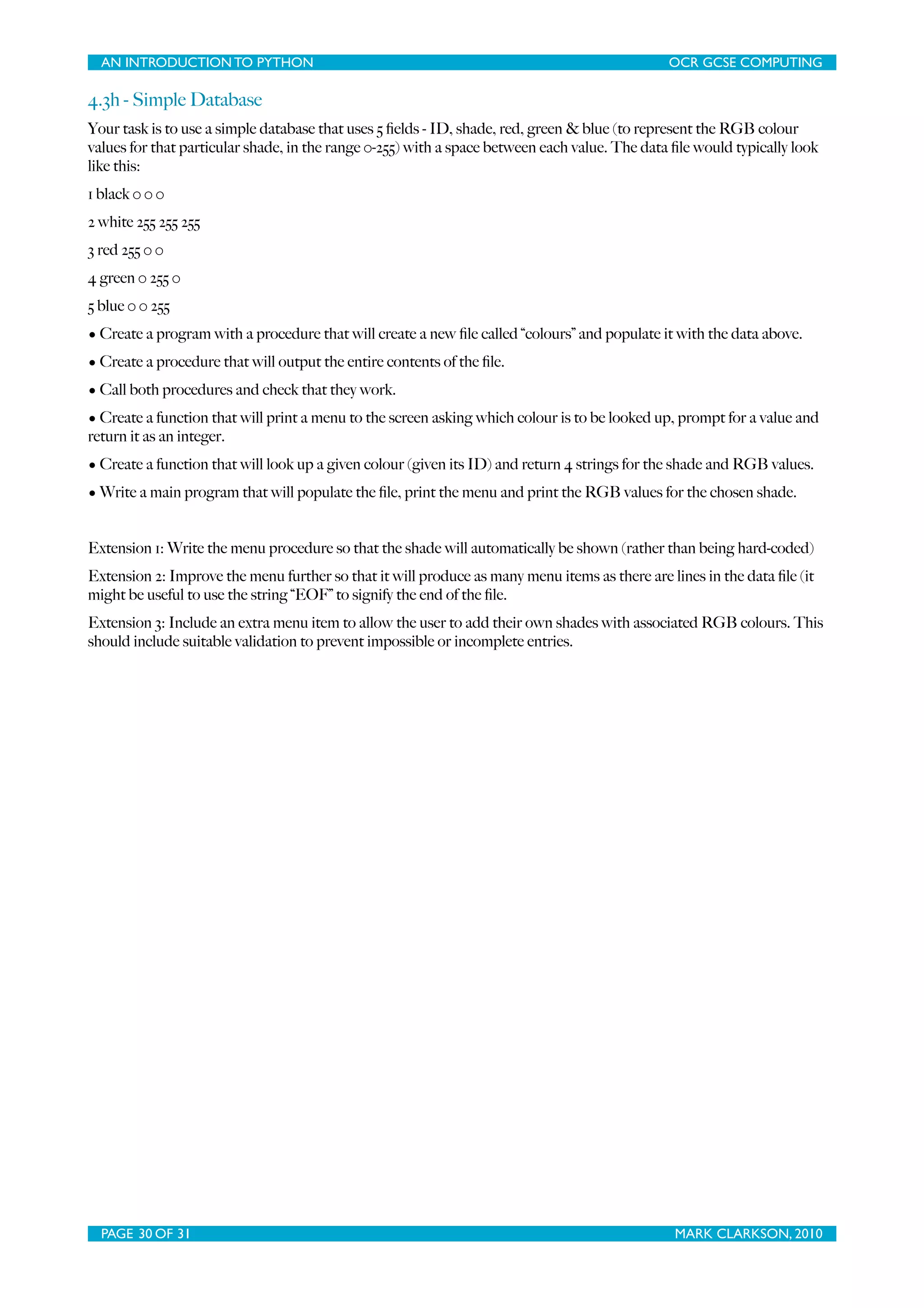 AN INTRODUCTION TO PYTHON OCR GCSE COMPUTING 4.3h - Simple Database Your task is to use a simple database that uses 5 ﬁelds - ID, shade, red, green & blue (to represent the RGB colour values for that particular shade, in the range 0-255) with a space between each value. The data ﬁle would typically look like this: 1 black 0 0 0 2 white 255 255 255 3 red 255 0 0 4 green 0 255 0 5 blue 0 0 255 • Create a program with a procedure that will create a new ﬁle called “colours” and populate it with the data above. • Create a procedure that will output the entire contents of the ﬁle. • Call both procedures and check that they work. • Create a function that will print a menu to the screen asking which colour is to be looked up, prompt for a value and return it as an integer. • Create a function that will look up a given colour (given its ID) and return 4 strings for the shade and RGB values. • Write a main program that will populate the ﬁle, print the menu and print the RGB values for the chosen shade. Extension 1: Write the menu procedure so that the shade will automatically be shown (rather than being hard-coded) Extension 2: Improve the menu further so that it will produce as many menu items as there are lines in the data ﬁle (it might be useful to use the string “EOF” to signify the end of the ﬁle. Extension 3: Include an extra menu item to allow the user to add their own shades with associated RGB colours. This should include suitable validation to prevent impossible or incomplete entries. PAGE 30 OF 31 MARK CLARKSON, 2010 