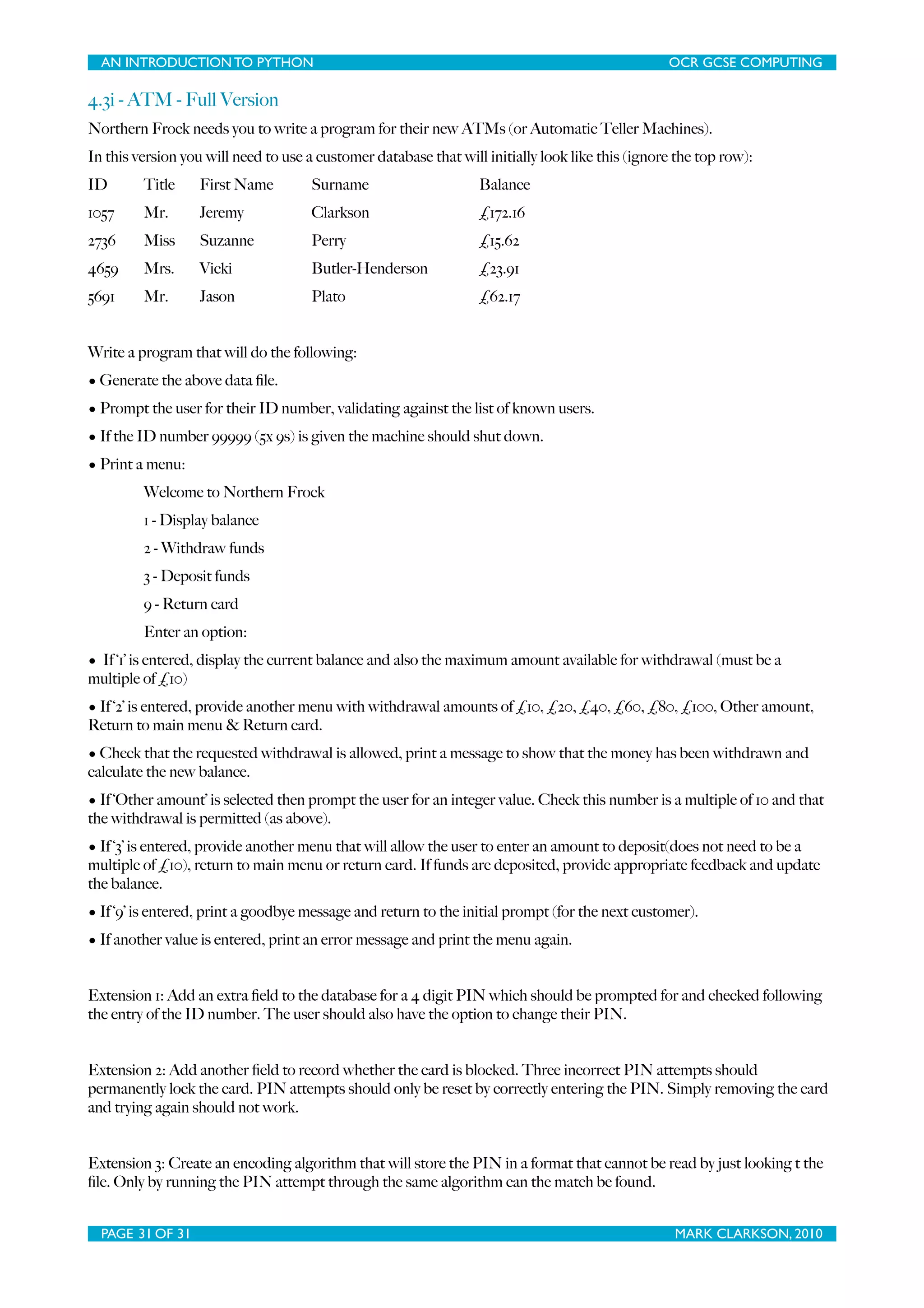AN INTRODUCTION TO PYTHON OCR GCSE COMPUTING 4.3i - ATM - Full Version Northern Frock needs you to write a program for their new ATMs (or Automatic Teller Machines). In this version you will need to use a customer database that will initially look like this (ignore the top row): ID Title First Name Surname Balance 1057 Mr. Jeremy Clarkson £172.16 2736 Miss Suzanne Perry £15.62 4659 Mrs. Vicki Butler-Henderson £23.91 5691 Mr. Jason Plato £62.17 Write a program that will do the following: • Generate the above data ﬁle. • Prompt the user for their ID number, validating against the list of known users. • If the ID number 99999 (5x 9s) is given the machine should shut down. • Print a menu: Welcome to Northern Frock 1 - Display balance 2 - Withdraw funds 3 - Deposit funds 9 - Return card Enter an option: • If ‘1’ is entered, display the current balance and also the maximum amount available for withdrawal (must be a multiple of £10) • If ‘2’ is entered, provide another menu with withdrawal amounts of £10, £20, £40, £60, £80, £100, Other amount, Return to main menu & Return card. • Check that the requested withdrawal is allowed, print a message to show that the money has been withdrawn and calculate the new balance. • If ‘Other amount’ is selected then prompt the user for an integer value. Check this number is a multiple of 10 and that the withdrawal is permitted (as above). • If ‘3’ is entered, provide another menu that will allow the user to enter an amount to deposit(does not need to be a multiple of £10), return to main menu or return card. If funds are deposited, provide appropriate feedback and update the balance. • If ‘9’ is entered, print a goodbye message and return to the initial prompt (for the next customer). • If another value is entered, print an error message and print the menu again. Extension 1: Add an extra ﬁeld to the database for a 4 digit PIN which should be prompted for and checked following the entry of the ID number. The user should also have the option to change their PIN. Extension 2: Add another ﬁeld to record whether the card is blocked. Three incorrect PIN attempts should permanently lock the card. PIN attempts should only be reset by correctly entering the PIN. Simply removing the card and trying again should not work. Extension 3: Create an encoding algorithm that will store the PIN in a format that cannot be read by just looking t the ﬁle. Only by running the PIN attempt through the same algorithm can the match be found. PAGE 31 OF 31 MARK CLARKSON, 2010 