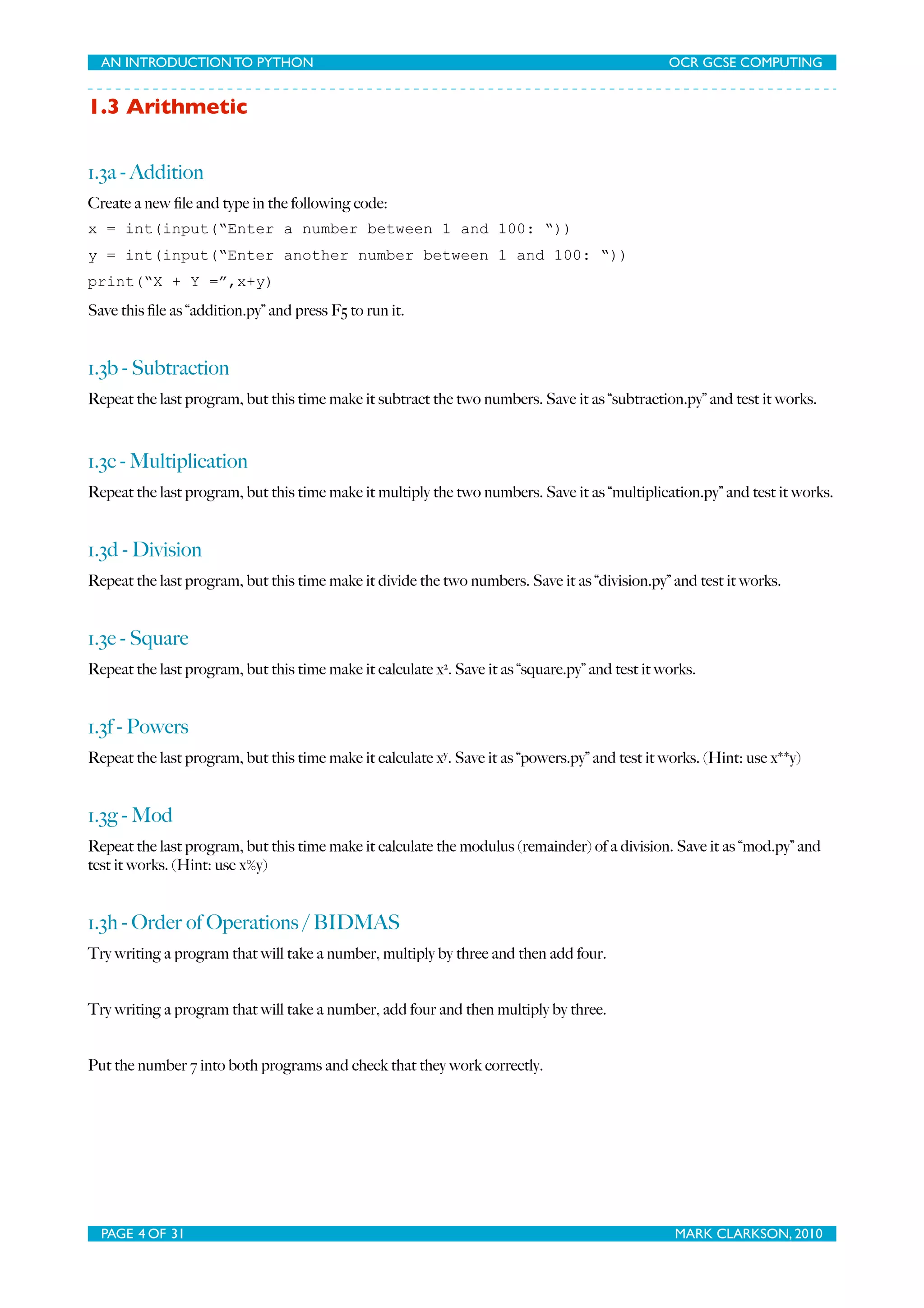 AN INTRODUCTION TO PYTHON OCR GCSE COMPUTING 1.3 Arithmetic 1.3a - Addition Create a new ﬁle and type in the following code: x = int(input(“Enter a number between 1 and 100: “)) y = int(input(“Enter another number between 1 and 100: “)) print(“X + Y =”,x+y) Save this ﬁle as “addition.py” and press F5 to run it. 1.3b - Subtraction Repeat the last program, but this time make it subtract the two numbers. Save it as “subtraction.py” and test it works. 1.3c - Multiplication Repeat the last program, but this time make it multiply the two numbers. Save it as “multiplication.py” and test it works. 1.3d - Division Repeat the last program, but this time make it divide the two numbers. Save it as “division.py” and test it works. 1.3e - Square Repeat the last program, but this time make it calculate x2. Save it as “square.py” and test it works. 1.3f - Powers Repeat the last program, but this time make it calculate xy. Save it as “powers.py” and test it works. (Hint: use x**y) 1.3g - Mod Repeat the last program, but this time make it calculate the modulus (remainder) of a division. Save it as “mod.py” and test it works. (Hint: use x%y) 1.3h - Order of Operations / BIDMAS Try writing a program that will take a number, multiply by three and then add four. Try writing a program that will take a number, add four and then multiply by three. Put the number 7 into both programs and check that they work correctly. PAGE 4 OF 31 MARK CLARKSON, 2010 