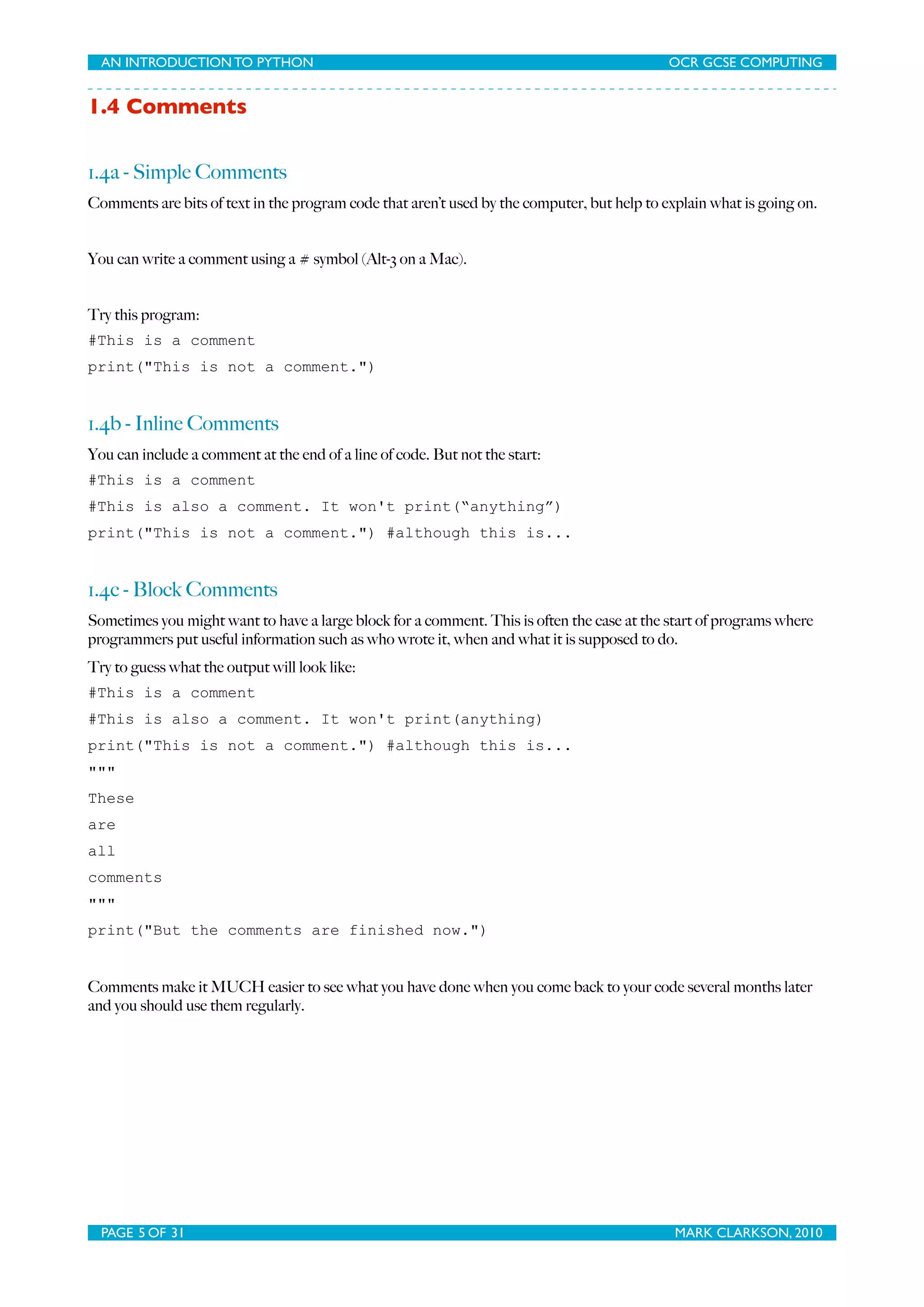 AN INTRODUCTION TO PYTHON OCR GCSE COMPUTING 1.4 Comments 1.4a - Simple Comments Comments are bits of text in the program code that aren’t used by the computer, but help to explain what is going on. You can write a comment using a # symbol (Alt-3 on a Mac). Try this program: #This is a comment print("This is not a comment.") 1.4b - Inline Comments You can include a comment at the end of a line of code. But not the start: #This is a comment #This is also a comment. It won't print(“anything”) print("This is not a comment.") #although this is... 1.4c - Block Comments Sometimes you might want to have a large block for a comment. This is often the case at the start of programs where programmers put useful information such as who wrote it, when and what it is supposed to do. Try to guess what the output will look like: #This is a comment #This is also a comment. It won't print(anything) print("This is not a comment.") #although this is... """ These are all comments """ print("But the comments are finished now.") Comments make it MUCH easier to see what you have done when you come back to your code several months later and you should use them regularly. PAGE 5 OF 31 MARK CLARKSON, 2010 
