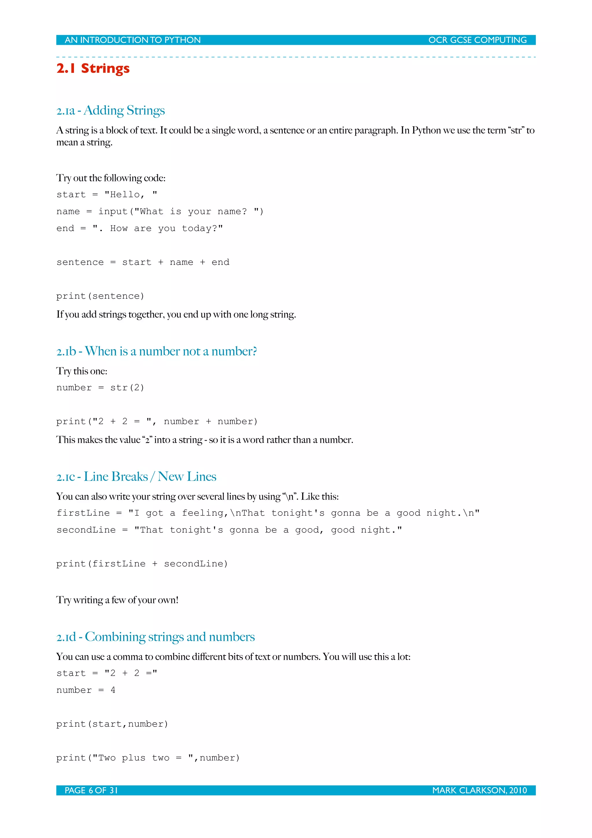 AN INTRODUCTION TO PYTHON OCR GCSE COMPUTING 2.1 Strings 2.1a - Adding Strings A string is a block of text. It could be a single word, a sentence or an entire paragraph. In Python we use the term “str” to mean a string. Try out the following code: start = "Hello, " name = input("What is your name? ") end = ". How are you today?" sentence = start + name + end print(sentence) If you add strings together, you end up with one long string. 2.1b - When is a number not a number? Try this one: number = str(2) print("2 + 2 = ", number + number) This makes the value “2” into a string - so it is a word rather than a number. 2.1c - Line Breaks / New Lines You can also write your string over several lines by using “n”. Like this: firstLine = "I got a feeling,nThat tonight's gonna be a good night.n" secondLine = "That tonight's gonna be a good, good night." print(firstLine + secondLine) Try writing a few of your own! 2.1d - Combining strings and numbers You can use a comma to combine diﬀerent bits of text or numbers. You will use this a lot: start = "2 + 2 =" number = 4 print(start,number) print("Two plus two = ",number) PAGE 6 OF 31 MARK CLARKSON, 2010 