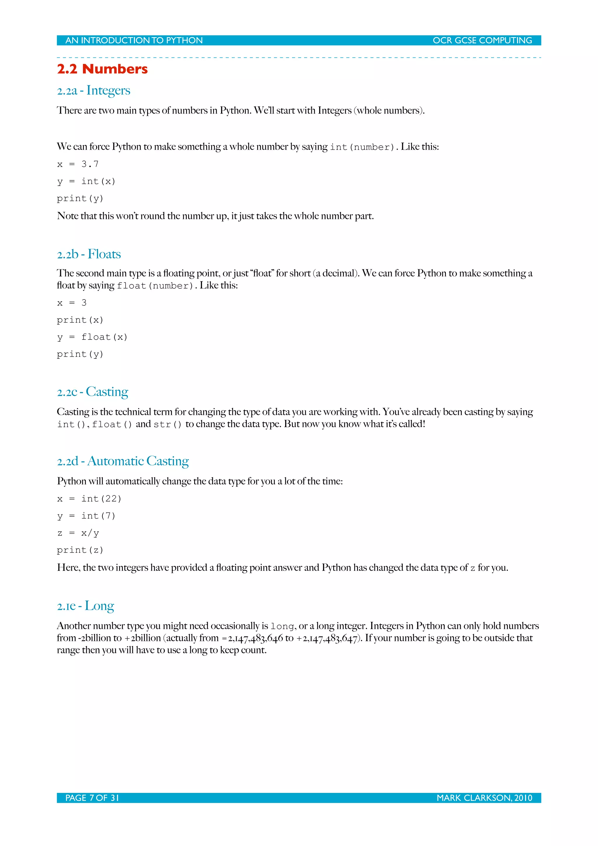 AN INTRODUCTION TO PYTHON OCR GCSE COMPUTING 2.2 Numbers 2.2a - Integers There are two main types of numbers in Python. We’ll start with Integers (whole numbers). We can force Python to make something a whole number by saying int(number). Like this: x = 3.7 y = int(x) print(y) Note that this won’t round the number up, it just takes the whole number part. 2.2b - Floats The second main type is a ﬂoating point, or just “ﬂoat” for short (a decimal). We can force Python to make something a ﬂoat by saying float(number). Like this: x = 3 print(x) y = float(x) print(y) 2.2c - Casting Casting is the technical term for changing the type of data you are working with. You’ve already been casting by saying int(), float() and str() to change the data type. But now you know what it’s called! 2.2d - Automatic Casting Python will automatically change the data type for you a lot of the time: x = int(22) y = int(7) z = x/y print(z) Here, the two integers have provided a ﬂoating point answer and Python has changed the data type of z for you. 2.1e - Long Another number type you might need occasionally is long, or a long integer. Integers in Python can only hold numbers from -2billion to +2billion (actually from =2,147,483,646 to +2,147,483,647). If your number is going to be outside that range then you will have to use a long to keep count. PAGE 7 OF 31 MARK CLARKSON, 2010 