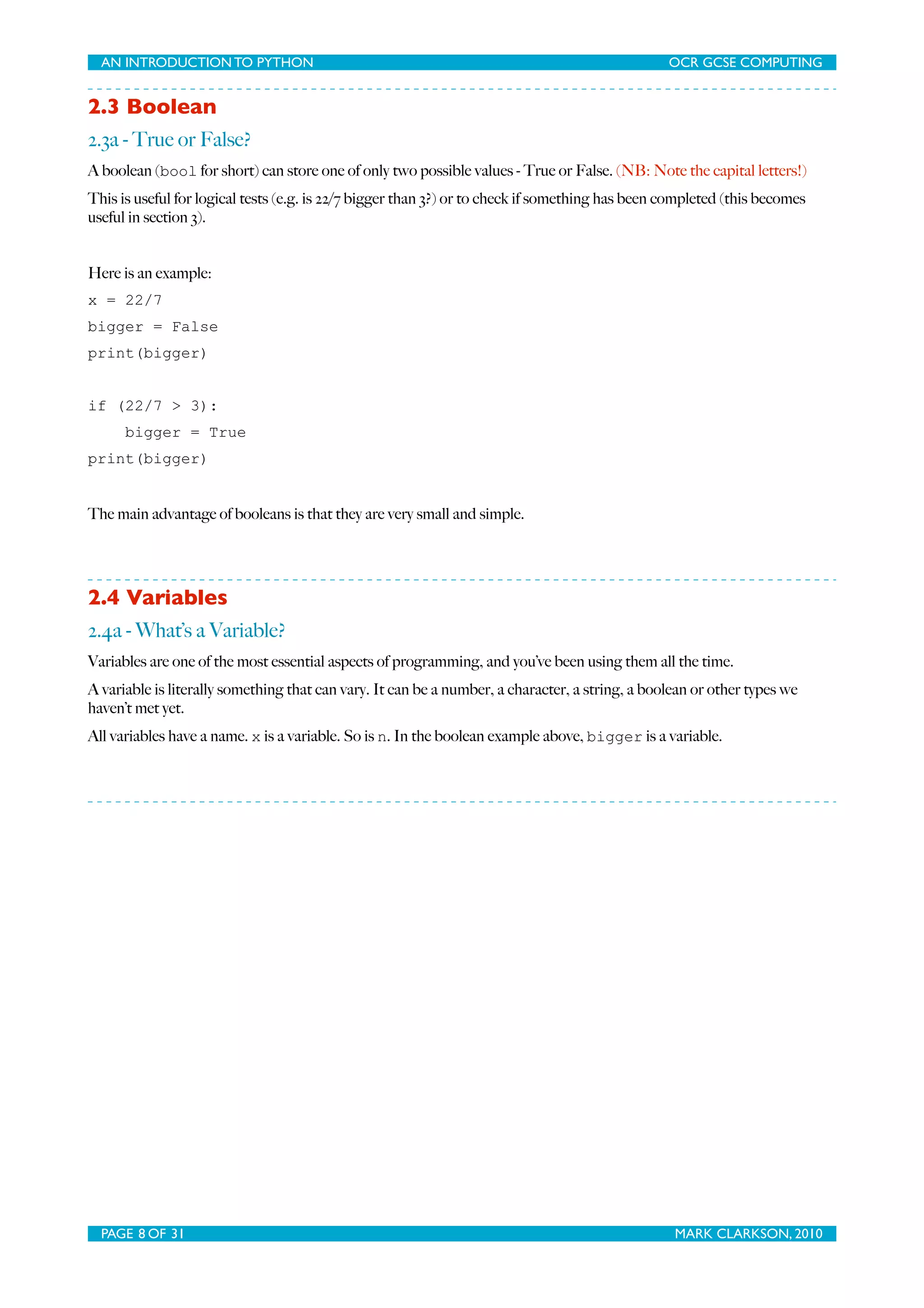 AN INTRODUCTION TO PYTHON OCR GCSE COMPUTING 2.3 Boolean 2.3a - True or False? A boolean (bool for short) can store one of only two possible values - True or False. (NB: Note the capital letters!) This is useful for logical tests (e.g. is 22/7 bigger than 3?) or to check if something has been completed (this becomes useful in section 3). Here is an example: x = 22/7 bigger = False print(bigger) if (22/7 > 3): bigger = True print(bigger) The main advantage of booleans is that they are very small and simple. 2.4 Variables 2.4a - What’s a Variable? Variables are one of the most essential aspects of programming, and you’ve been using them all the time. A variable is literally something that can vary. It can be a number, a character, a string, a boolean or other types we haven’t met yet. All variables have a name. x is a variable. So is n. In the boolean example above, bigger is a variable. PAGE 8 OF 31 MARK CLARKSON, 2010 