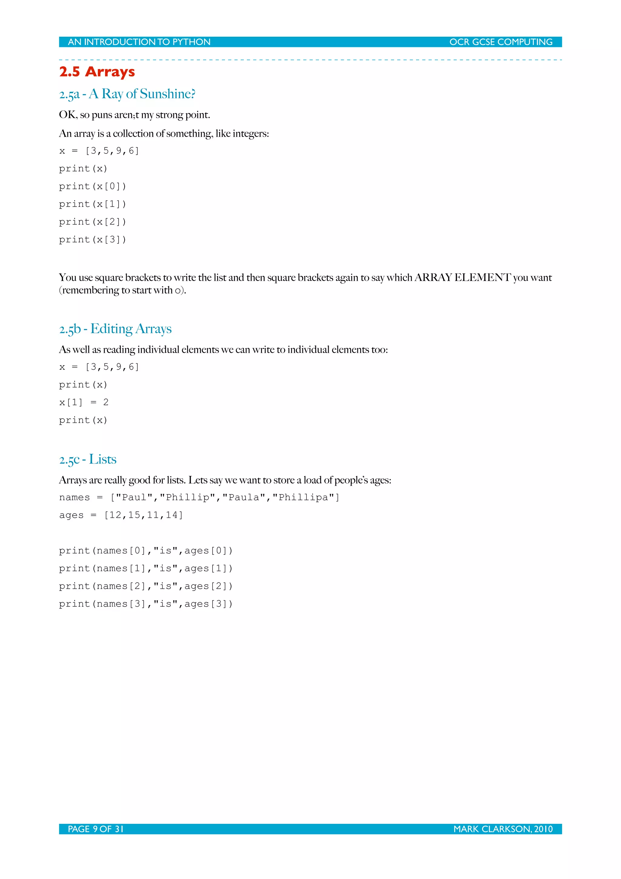 AN INTRODUCTION TO PYTHON OCR GCSE COMPUTING 2.5 Arrays 2.5a - A Ray of Sunshine? OK, so puns aren;t my strong point. An array is a collection of something, like integers: x = [3,5,9,6] print(x) print(x[0]) print(x[1]) print(x[2]) print(x[3]) You use square brackets to write the list and then square brackets again to say which ARRAY ELEMENT you want (remembering to start with 0). 2.5b - Editing Arrays As well as reading individual elements we can write to individual elements too: x = [3,5,9,6] print(x) x[1] = 2 print(x) 2.5c - Lists Arrays are really good for lists. Lets say we want to store a load of people’s ages: names = ["Paul","Phillip","Paula","Phillipa"] ages = [12,15,11,14] print(names[0],"is",ages[0]) print(names[1],"is",ages[1]) print(names[2],"is",ages[2]) print(names[3],"is",ages[3]) PAGE 9 OF 31 MARK CLARKSON, 2010 