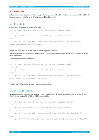 AN INTRODUCTION TO PYTHON	

                              	

                           OCR GCSE COMPUTING


3.1 Selection
Selection means selecting (or choosing) what to do next. Should I cycle to school, or ask for a lift? If
it’s a sunny day I might cycle. If it’s raining, I’ll ask for a lift.


3.1a - IF ... ELSE
Create a new ﬁle and type in the following code:
x = int(input(“How many hours a day do you play computer games? “)
if x < 2:
         print(“That seems a fairly healthy balance. Well done!”)
else:
         print(“You’re probably good enough by now with all that practice.”)
Save this ﬁle as “games.py”, press F5 and test it.


Notice how the colon (:) is used to say what should happen in each case.
Also notice that the indentation is VERY important. Python only knows when your IF statement is ﬁnished by looking
at the indentation!
Try this program to see what I mean:


x = int(input(“How many hours a day do you play computer games? “)
if x < 2:
         print(“That seems a fairly healthy balance. Well done!”)
else:
         print(“You’re probably good enough by now with all that practice.”)
print(“Xbox 360s are better than PS3s”)


That last line will be printed no matter which option you chose.



3.1b - IF ... ELIF ... ELSE
Sometimes there are more than two options. I could walk OR cycle OR get the bus OR get a lift. As well as IF and
ELSE, we can stick an ‘ELSE IF’ (or ELIF) in the middle:


x = int(input(“How many hours a day do you play computer games? “)
if x < 2:
         print(“That seems a fairly healthy balance. Well done!”)
elif x < 4:
         print(“You’re probably good enough by now with all that practice.”)
else:
         print(“Put the controller down and get some fresh air once in a while!”)




  PAGE 10 OF 31	

                                          	

                            MARK CLARKSON, 2010
 