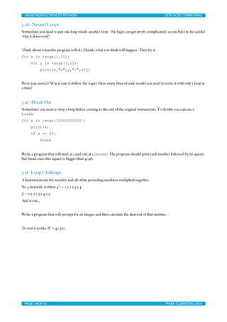 AN INTRODUCTION TO PYTHON	

                              	

                               OCR GCSE COMPUTING

3.2d - Nested Loops
Sometimes you need to put one loop inside another loop. The logic can get pretty complicated, so you have to be careful
- but it does work!


Think about what this program will do. Decide what you think will happen. Then try it.
for x in range(1,11):
       for y in range(1,11):
              print(x,"x",y,"=",x*y)


Were you correct? Was it easy to follow the logic? How many lines of code would you need to write it with only 1 loop at
a time?


3.2e - Break Out
Sometimes you need to stop a loop before coming to the end of the original instructions. To do this you can use a
break:
for x in range(10000000000):
       print(x)
       if x == 20:
              break


Write a program that will start at 1 and end at 1,000,000. The program should print each number followed by its square
but break once this square is bigger than 4096.


3.2f - Loop Challenge
A factorial means the number and all of the preceding numbers multiplied together.
So 4 factorial (written 4!) = 1 x 2 x 3 x 4
5! = 1 x 2 x 3 x 4 x 5
And so on...


Write a program that will prompt for an integer and then calculate the factorial of that number.


To test it works, 8! > 40,320




  PAGE 14 OF 31	

                                          	

                                MARK CLARKSON, 2010
 