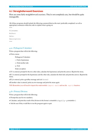 AN INTRODUCTION TO PYTHON	

                                 	

                                OCR GCSE COMPUTING


4.1 Straightforward Exercises
Here are some fairly straightforward exercises. They’re not completely easy, but should be quite
manageable.


All of these programs should include the following comment block at the start (preferably completed) as well as
appropriate comments within the code to explain what is going on:
"""
Filename:
Author:
Date:
Description:
"""



4.1a - Pythagoras’ Calculator
Write a program that will do the following:
• Print a menu:
         Pythagoras’ Calculator
         1 - Find a hypotenuse
         2 - Find another side
         9 - Exit
         Enter an option:
• If ‘1’ is entered, prompt for the two other sides, calculate the hypotenuse and print the answer. Reprint the menu.
•If ‘2’ is entered, prompt for the hypotenuse and the other side, calculate the third side and print the answer. Reprint the
menu.
•If ‘9’ is entered, print a goodbye message and exit (break)
•If another value is entered, print an error message and print the menu again.
NB: Remember you will need to import the math module (import math) and use the sqrt() function.


4.1b - Primary Division
Write a program that will do the following:
• Prompt the user for two numbers.
• Calculate, and print the result of the division in the format x remainder y (e.g. 17 / 4 = 4 remainder 1).
• Ask the user if they would like to run the program again or quit.




  PAGE 17 OF 31	

                                             	

                                 MARK CLARKSON, 2010
 