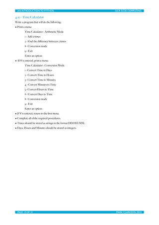 AN INTRODUCTION TO PYTHON	

                            	

   OCR GCSE COMPUTING

4.1e - Time Calculator
Write a program that will do the following:
• Print a menu:
         Time Calculator - Arithmetic Mode
         1 - Add 2 times
         2 - Find the diﬀerence between 2 times
         8 - Conversion mode
         9 - Exit
         Enter an option:
• If ‘8’ is entered, print a menu:
         Time Calculator - Conversion Mode
         1 - Convert Time to Days
         2 - Convert Time to Hours
         3 - Convert Time to Minutes
         4 - Convert Minutes to Time
         5 - Convert Hours to Time
         6 - Convert Days to Time
         8 - Conversion mode
         9 - Exit
         Enter an option:
• If ‘8’ is entered, return to the ﬁrst menu.
• Complete all of the required procedures.
• Times should be stored as strings in the format DD:HH:MM.
• Days, Hours and Minutes should be stored as integers.




  PAGE 19 OF 31	

                                        	

   MARK CLARKSON, 2010
 
