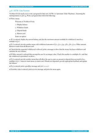 AN INTRODUCTION TO PYTHON	

                               	

                               OCR GCSE COMPUTING

4.1f - ATM - Lite Version
Northern Frock needs you to write a program for their new ATMs (or Automatic Teller Machines). Assuming the
starting balance is £67.14, Write a program that will do the following:
• Print a menu:
         Welcome to Northern Frock
         1 - Display balance
         2 - Withdraw funds
         3 - Deposit funds
         9 - Return card
         Enter an option:
• If ‘1’ is entered, display the current balance and also the maximum amount available for withdrawal (must be a
multiple of £10)
• If ‘2’ is entered, provide another menu with withdrawal amounts of £10, £20, £40, £60, £80, £100, Other amount,
Return to main menu & Return card.
• Check that the requested withdrawal is allowed, print a message to show that the money has been withdrawn and
calculate the new balance.
• If ‘Other amount’ is selected then prompt the user for an integer value. Check this number is a multiple of 10 and that
the withdrawal is permitted (as above).
• If ‘3’ is entered, provide another menu that will allow the user to enter an amount to deposit(does not need to be a
multiple of £10), return to main menu or return card. If funds are deposited, provide appropriate feedback and update
the balance.
• If ‘9’ is entered, print a goodbye message and exit (break)
• If another value is entered, print an error message and print the menu again.




  PAGE 20 OF 31	

                                           	

                                MARK CLARKSON, 2010
 