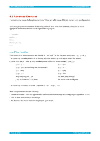 AN INTRODUCTION TO PYTHON	

                                	

                               OCR GCSE COMPUTING




4.2 Advanced Exercises
Here are some more challenging exercises. These are a bit more diﬃcult, but are very good practice.


All of these programs should include the following comment block at the start (preferably completed) as well as
appropriate comments within the code to explain what is going on:
"""
Filename:
Author:
Date:
Description:
"""



4.2a - Prime Candidate
Prime numbers are numbers that are only divisible by 1 and itself. The ﬁrst few prime numbers are 2, 3, 5, 7, 11 & 13.
The easiest way to test for primes is to try dividing it by every number up to the square root of that number.
e.g. tests for 27 and 31. Divide by every number up to the square root of that number (5.196 $ 5.57)
         27 / 2 = 13 r 1                                                  31 / 2 = 15 r 1
         27 / 3 = 9 r 0 (we could stop now, but we won’t)                 31 / 3 = 10 r 1
         27 / 4 = 6 r 3                                                   31 / 4 = 7 r 3
         27 / 5 = 5 r 2                                                   31 / 5 = 6 r 1
         No point going past 5.196                                        No point going past 5.57
         3 & 9 are factors, so NOT prime                                  No factors found, so IS prime


The easiest way to do this is to use the % operator (27 % 2 = 1 & 27 % 3 = 0)


Write a program that will do the following:
• Prompt the user for a lower and upper number (limited to a maximum range of 200 and going no higher than 10,000).
• Print all of the prime numbers in that range.
• Ask the user if they would like to run the program again or quit.




  PAGE 21 OF 31	

                                            	

                                MARK CLARKSON, 2010
 