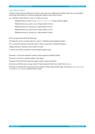 AN INTRODUCTION TO PYTHON	

                                 	

                              OCR GCSE COMPUTING

4.2b - Binary Search
A binary search is the most eﬃcient way to ﬁnd a value. It involves splitting the available values into two equal halves
and testing which half it is in, and then reﬁning this until the correct value is found.
e.g. A number must be between 1 and 100, in this case it is 53.
         Midpoint between 1 and 100 is 50 [int((1+100)/2)]. Target number is higher.
         Midpoint between 50 and 100 is 75. Target number is lower.
         Midpoint between 50 and 75 is 62. Target number is lower.
         Midpoint between 50 and 62 is 56. Target number is lower.
         Midpoint between 50 and 56 is 53. Target number is found.


Write a program that will do the following:
• Prompt the user for an integer between 1 and 100 (validating and prompting if invalid)
• Use a selection statement to test the value 50 (below, equal, above) and print this guess.
• Repeat the above until the correct number is found.
• Ask the user if they would like to run the program again or quit.


Extension 1: Count and output the number of steps required to ﬁnd the number.
Extension 2: Generate a random number as the target.
Extension 3: Print all of the values that require exactly 7 steps to ﬁnd them.
Extension 4: Find the mean average number of steps required to ﬁnd every number form 1 to 100.
Extension 5: Calculate the maximum and mean number of steps required if the range of numbers is 200, 1,000, 2,000,
10,000 & 100,000. Are you surprised by the results?




  PAGE 22 OF 31	

                                             	

                               MARK CLARKSON, 2010
 