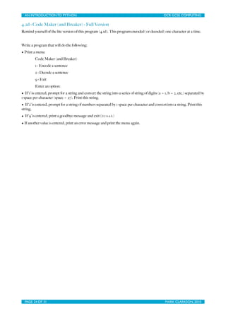 AN INTRODUCTION TO PYTHON	

                                   	

                                 OCR GCSE COMPUTING

4.2d - Code Maker (and Breaker) - Full Version
Remind yourself of the lite version of this program (4.1d). This program encoded (or decoded) one character at a time.


Write a program that will do the following:
• Print a menu:
         Code Maker (and Breaker)
         1 - Encode a sentence
         2 - Decode a sentence
         9 - Exit
         Enter an option:
• If ‘1’ is entered, prompt for a string and convert the string into a series of string of digits (a = 1, b = 2, etc.) separated by
1 space per character (space = 27). Print this string.
• If ‘2’ is entered, prompt for a string of numbers separated by 1 space per character and convert into a string. Print this
string.
• If ‘9’ is entered, print a goodbye message and exit (break)
• If another value is entered, print an error message and print the menu again.




  PAGE 24 OF 31	

                                               	

                                   MARK CLARKSON, 2010
 