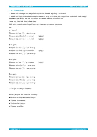 AN INTRODUCTION TO PYTHON	

                                   	

                                 OCR GCSE COMPUTING

4.2e - Bubble Sort
A bubble sort is a simple (but not particularly eﬃcient) method of putting a list in order.
A bubble sort looks at the ﬁrst two elements in a list (or array) to see if the ﬁrst is bigger than the second. If it is, they get
swapped round. Either way, the 2nd and 3rd are checked, then the 3rd and 4th, etc...
At the end, the whole thing is done again.
Only when a complete run through happens without any swaps is the list correct.
e.g.
x = [3,9,5,2]
Compare x[0] and x[1], 3 < 9 so no swap
Compare x[1] and x[2], 9 !< 5 so swap           [3,5,9,2]
Compare x[2] and x[3], 9 !< 2 so swap           [3,5,2,9]


Run again:
Compare x[0] and x[1], 3 < 5 so no swap
Compare x[1] and x[2], 5 !< 2 so swap           [3,2,5,9]
Compare x[2] and x[3], 5 < 9 so no swap


Run again:
Compare x[0] and x[1], 3 !< 2 so swap           [2,3,5,9]
Compare x[1] and x[2], 3 < 5 so no swap
Compare x[2] and x[3], 5 < 9 so no swap


Run again:
Compare x[0] and x[1], 2 < 3 so no swap
Compare x[1] and x[2], 3 < 5 so no swap
Compare x[2] and x[3], 5 < 9 so no swap


No swaps, so sorting is complete!


Write a program that will do the following:
• Generate an array of 6 random integer.
• Print the list, unsorted.
• Perform a bubble sort.
• Print the sorted list.




  PAGE 25 OF 31	

                                               	

                                  MARK CLARKSON, 2010
 