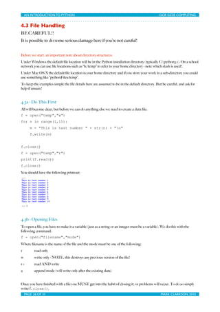 AN INTRODUCTION TO PYTHON	

                               	

                               OCR GCSE COMPUTING


4.3 File Handling
BE CAREFUL!!
It is possible to do some serious damage here if you’re not careful!


Before we start, an important note about directory structures:
Under Windows the default ﬁle location will be in the Python installation directory (typically C:python3.1). On a school
network you can use ﬁle locations such as “h:/temp” to refer to your home directory - note which slash is used!.
Under Mac OS X the default ﬁle location is your home directory and if you store your work in a sub-directory you could
use something like “pythonFiles/temp”.
To keep the examples simple the ﬁle details here are assumed to be in the default directory. But be careful, and ask for
help if unsure!


4.3a - Do This First
All will become clear, but before we can do anything else we need to create a data ﬁle:
f = open("temp","w")
for n in range(1,11):
        m = "This is test number " + str(n) + "n"
        f.write(m)


f.close()
f = open("temp","r")
print(f.read())
f.close()
You should have the following printout:




4.3b - Opening Files
To open a ﬁle, you have to make it a variable (just as a string or an integer must be a variable). We do this with the
following command:
f = open("filename","mode")
Where ﬁlename is the name of the ﬁle and the mode must be one of the following:
r          read only
w          write only - NOTE, this destroys any previous version of the ﬁle!
r+         read AND write
a          append mode (will write only after the existing data)


Once you have ﬁnished with a ﬁle you MUST get into the habit of closing it, or problems will occur. To do so simply
write f.close().
    PAGE 26 OF 31	

                                           	

                                MARK CLARKSON, 2010
 