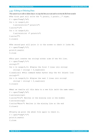 AN INTRODUCTION TO PYTHON	

                                	

                               OCR GCSE COMPUTING

4.3g - Editing or Deleting Data
The easiest way to edit or delete data is to copy the bits you want and to rewrite the ﬁle from scratch:
#The first part will write the "1 potato, 2 potato..." rhyme.
f = open("temp","w")
for n in range(1,4):
      f.write(str(n)+" potaton")
f.write("n")
for n in range(5,8):
      f.write(str(n) +" potaton")
f.write("")
f.close()


#The second part will print it to the screen to check it looks OK.
f = open("temp","r")
print(f.read())
f.close


#This part creates two strings either side of the 4th line.
f = open("temp","r")
string1=""
for n in range(0,3): #Copies the first 3 lines into string1
      string1 = string1 + f.readline()
f.readline() #This command makes Python skip the 4th (blank) line
string2=""
for n in range(0,3): #Copies the next 3 lines into string2
      string2 = string2 + f.readline()
f.close()


#Next we rewrite all this data to a new file (with the same name).
f = open("temp","w")
f.write(string1)
f.write("4n") #writes in the missing line in the middle
f.write(string2)
f.write("More!") #writes in the missing line at the end
f.close()


#Finally we print the whoel file again to check it.
f = open("temp","r")
print(f.read())
f.close




  PAGE 29 OF 31	

                                            	

                                MARK CLARKSON, 2010
 