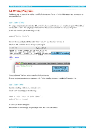 AN INTRODUCTION TO PYTHON	

                                 	

                            OCR GCSE COMPUTING


1.2 Writing Programs
Quick note: you are going to be making lots of Python programs. Create a Python folder somewhere so that you can
save your ﬁles here!



1.2a - Hello World
We can put simple instructions into the IDLE window, but we can’t write and save complex programs. Open IDLE
and click ‘ﬁle >> new’ - this will give you a new window that you can use to write and save your programs!
In this new window, type the following (exactly):


print(“Hello, World”)


Save this ﬁle in your Python folder (call it “hello world.py”) and then press F5 to run it.
The main IDLE window should show you your output:




                                                                      Main IDLE window




                                                                         “Hello World”
                                                                        program window

Congratulations! You have written your ﬁrst Python program!
You can run your program on any computer with Python installed, no matter what kind of computer it is.



1.2a - Hello Dave
Lets try something a little more... interactive now.
Create a new ﬁle and type in the following:


name = input(“What is your name? ”)
print(“Hello,”,name)


What do you think will happen?
Save this ﬁle as “hello dave.py” and press F5 to run it. See if you were correct.




  PAGE 3 OF 31	

                                              	

                            MARK CLARKSON, 2010
 