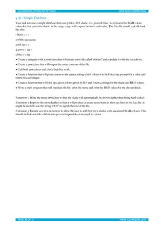 AN INTRODUCTION TO PYTHON	

                                	

                              OCR GCSE COMPUTING

4.3h - Simple Database
Your task is to use a simple database that uses 5 ﬁelds - ID, shade, red, green & blue (to represent the RGB colour
values for that particular shade, in the range 0-255) with a space between each value. The data ﬁle would typically look
like this:
1 black 0 0 0
2 white 255 255 255
3 red 255 0 0
4 green 0 255 0
5 blue 0 0 255
• Create a program with a procedure that will create a new ﬁle called “colours” and populate it with the data above.
• Create a procedure that will output the entire contents of the ﬁle.
• Call both procedures and check that they work.
• Create a function that will print a menu to the screen asking which colour is to be looked up, prompt for a value and
return it as an integer.
• Create a function that will look up a given colour (given its ID) and return 4 strings for the shade and RGB values.
• Write a main program that will populate the ﬁle, print the menu and print the RGB values for the chosen shade.


Extension 1: Write the menu procedure so that the shade will automatically be shown (rather than being hard-coded)
Extension 2: Improve the menu further so that it will produce as many menu items as there are lines in the data ﬁle (it
might be useful to use the string “EOF” to signify the end of the ﬁle.
Extension 3: Include an extra menu item to allow the user to add their own shades with associated RGB colours. This
should include suitable validation to prevent impossible or incomplete entries.




  PAGE 30 OF 31	

                                            	

                               MARK CLARKSON, 2010
 