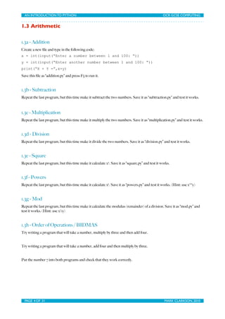 AN INTRODUCTION TO PYTHON	

                                	

                                OCR GCSE COMPUTING


1.3 Arithmetic


1.3a - Addition
Create a new ﬁle and type in the following code:
x = int(input(“Enter a number between 1 and 100: “))
y = int(input(“Enter another number between 1 and 100: “))
print(“X + Y =”,x+y)
Save this ﬁle as “addition.py” and press F5 to run it.


1.3b - Subtraction
Repeat the last program, but this time make it subtract the two numbers. Save it as “subtraction.py” and test it works.



1.3c - Multiplication
Repeat the last program, but this time make it multiply the two numbers. Save it as “multiplication.py” and test it works.


1.3d - Division
Repeat the last program, but this time make it divide the two numbers. Save it as “division.py” and test it works.


1.3e - Square
Repeat the last program, but this time make it calculate x2. Save it as “square.py” and test it works.


1.3f - Powers
Repeat the last program, but this time make it calculate xy. Save it as “powers.py” and test it works. (Hint: use x**y)


1.3g - Mod
Repeat the last program, but this time make it calculate the modulus (remainder) of a division. Save it as “mod.py” and
test it works. (Hint: use x%y)


1.3h - Order of Operations / BIDMAS
Try writing a program that will take a number, multiply by three and then add four.


Try writing a program that will take a number, add four and then multiply by three.


Put the number 7 into both programs and check that they work correctly.




  PAGE 4 OF 31	

                                             	

                                 MARK CLARKSON, 2010
 