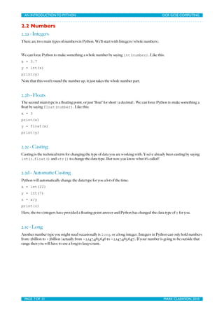 AN INTRODUCTION TO PYTHON	

                               	

                             OCR GCSE COMPUTING


2.2 Numbers
2.2a - Integers
There are two main types of numbers in Python. We’ll start with Integers (whole numbers).


We can force Python to make something a whole number by saying int(number). Like this:
x = 3.7
y = int(x)
print(y)
Note that this won’t round the number up, it just takes the whole number part.


2.2b - Floats
The second main type is a ﬂoating point, or just “ﬂoat” for short (a decimal). We can force Python to make something a
ﬂoat by saying float(number). Like this:
x = 3
print(x)
y = float(x)
print(y)


2.2c - Casting
Casting is the technical term for changing the type of data you are working with. You’ve already been casting by saying
int(), float() and str() to change the data type. But now you know what it’s called!


2.2d - Automatic Casting
Python will automatically change the data type for you a lot of the time:
x = int(22)
y = int(7)
z = x/y
print(z)
Here, the two integers have provided a ﬂoating point answer and Python has changed the data type of z for you.


2.1e - Long
Another number type you might need occasionally is long, or a long integer. Integers in Python can only hold numbers
from -2billion to +2billion (actually from =2,147,483,646 to +2,147,483,647). If your number is going to be outside that
range then you will have to use a long to keep count.




  PAGE 7 OF 31	

                                            	

                              MARK CLARKSON, 2010
 