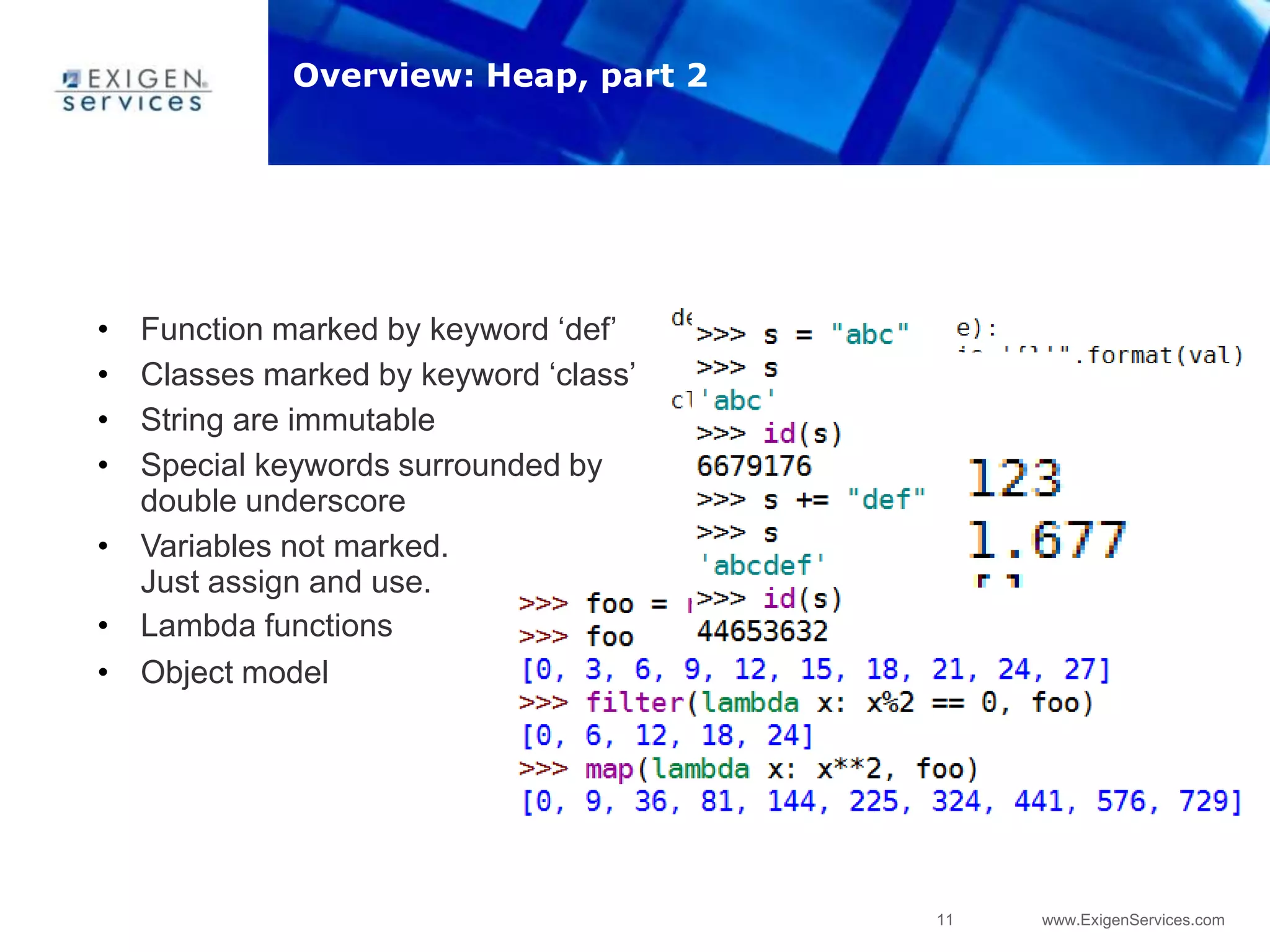 11 www.ExigenServices.com
• Function marked by keyword „def‟
• Classes marked by keyword „class‟
• String are immutable
• Special keywords surrounded by
double underscore
• Variables not marked.
Just assign and use.
• Lambda functions
• Object model
Overview: Heap, part 2
 