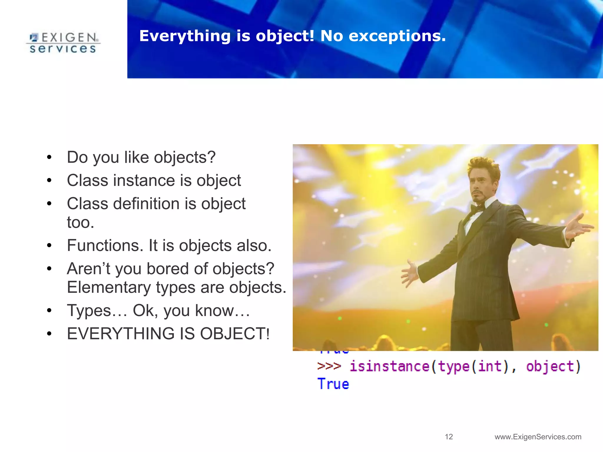 12 www.ExigenServices.com
• Do you like objects?
• Class instance is object
• Class definition is object
too.
• Functions. It is objects also.
• Aren‟t you bored of objects?
Elementary types are objects.
• Types… Ok, you know…
• EVERYTHING IS OBJECT!
Everything is object! No exceptions.
 