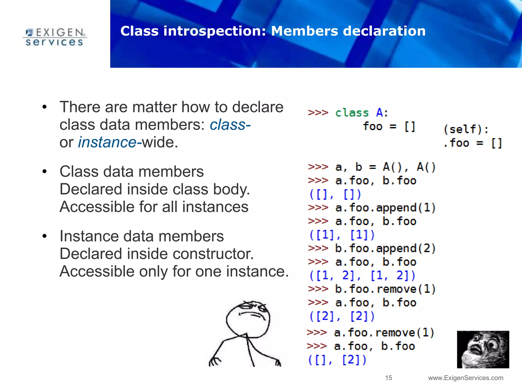15 www.ExigenServices.com
• There are matter how to declare
class data members: class-
or instance-wide.
• Class data members
Declared inside class body.
Accessible for all instances
• Instance data members
Declared inside constructor.
Accessible only for one instance.
Class introspection: Members declaration
 