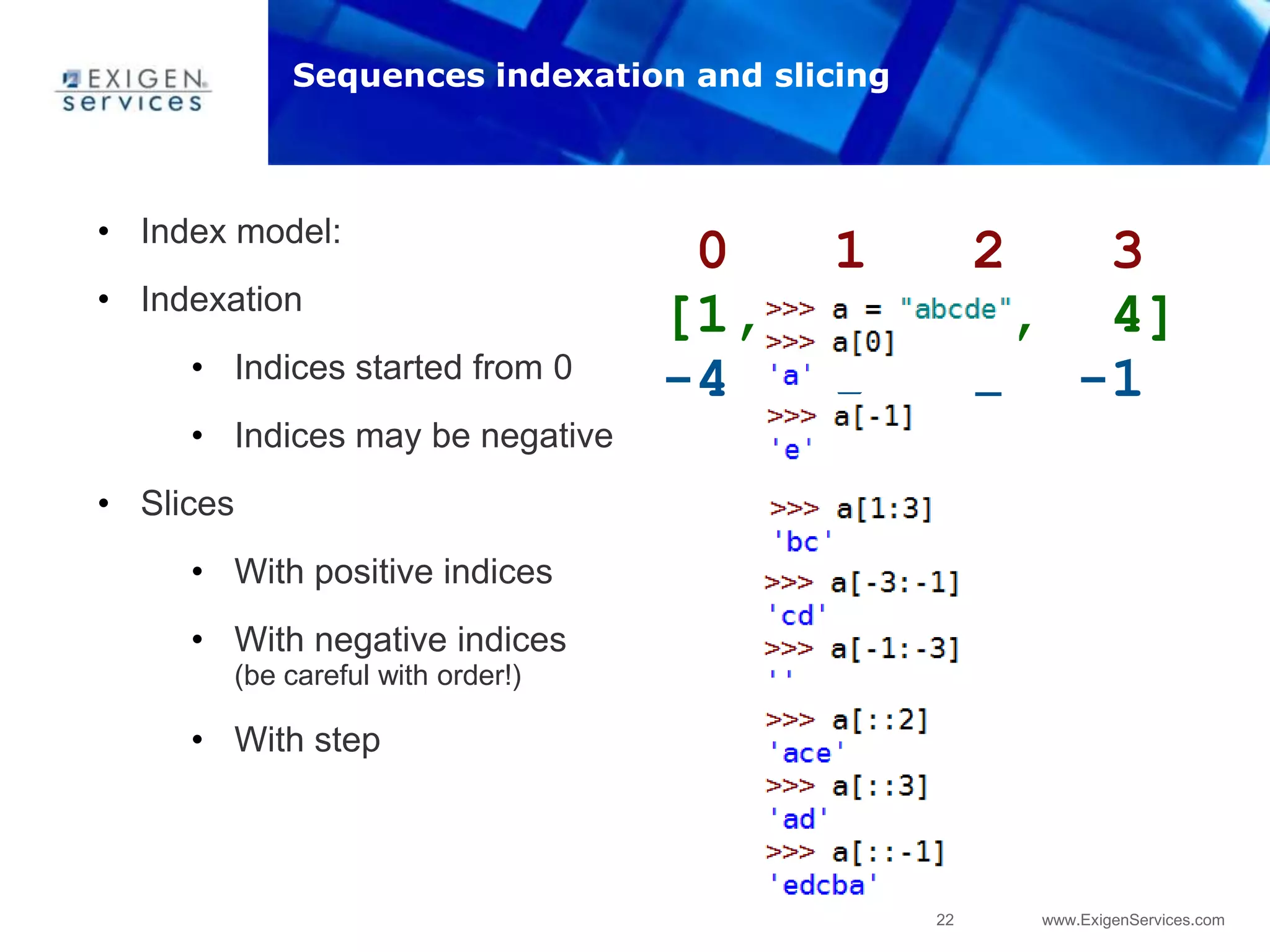 22 www.ExigenServices.com
0 1 2 3
[1, 2, 3, 4]
-4 -3 -2 -1
• Index model:
• Indexation
• Indices started from 0
• Indices may be negative
• Slices
• With positive indices
• With negative indices
(be careful with order!)
• With step
Sequences indexation and slicing
 