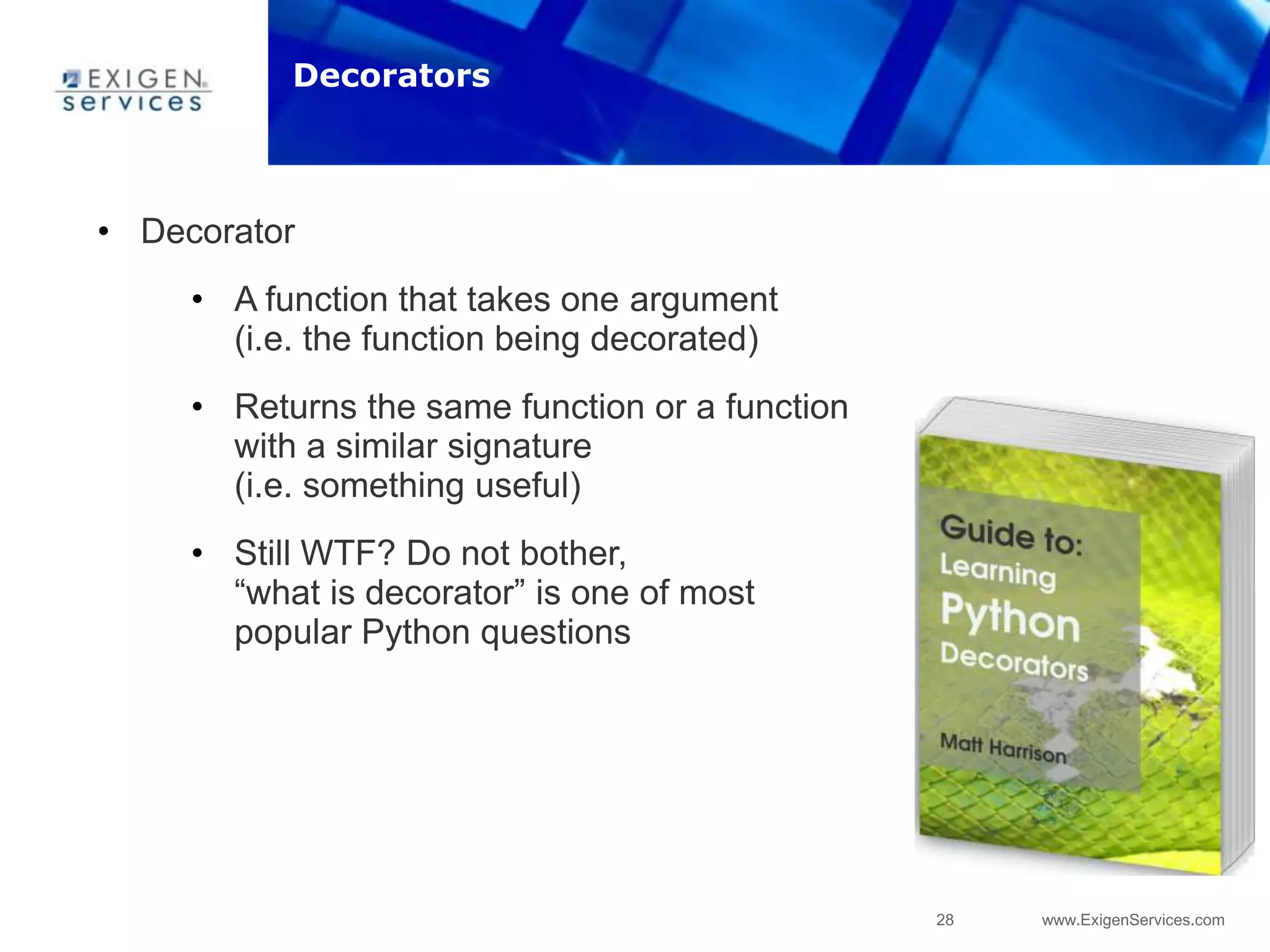 28 www.ExigenServices.com
• Decorator
• A function that takes one argument
(i.e. the function being decorated)
• Returns the same function or a function
with a similar signature
(i.e. something useful)
• Still WTF? Do not bother,
“what is decorator” is one of most
popular Python questions
Decorators
 