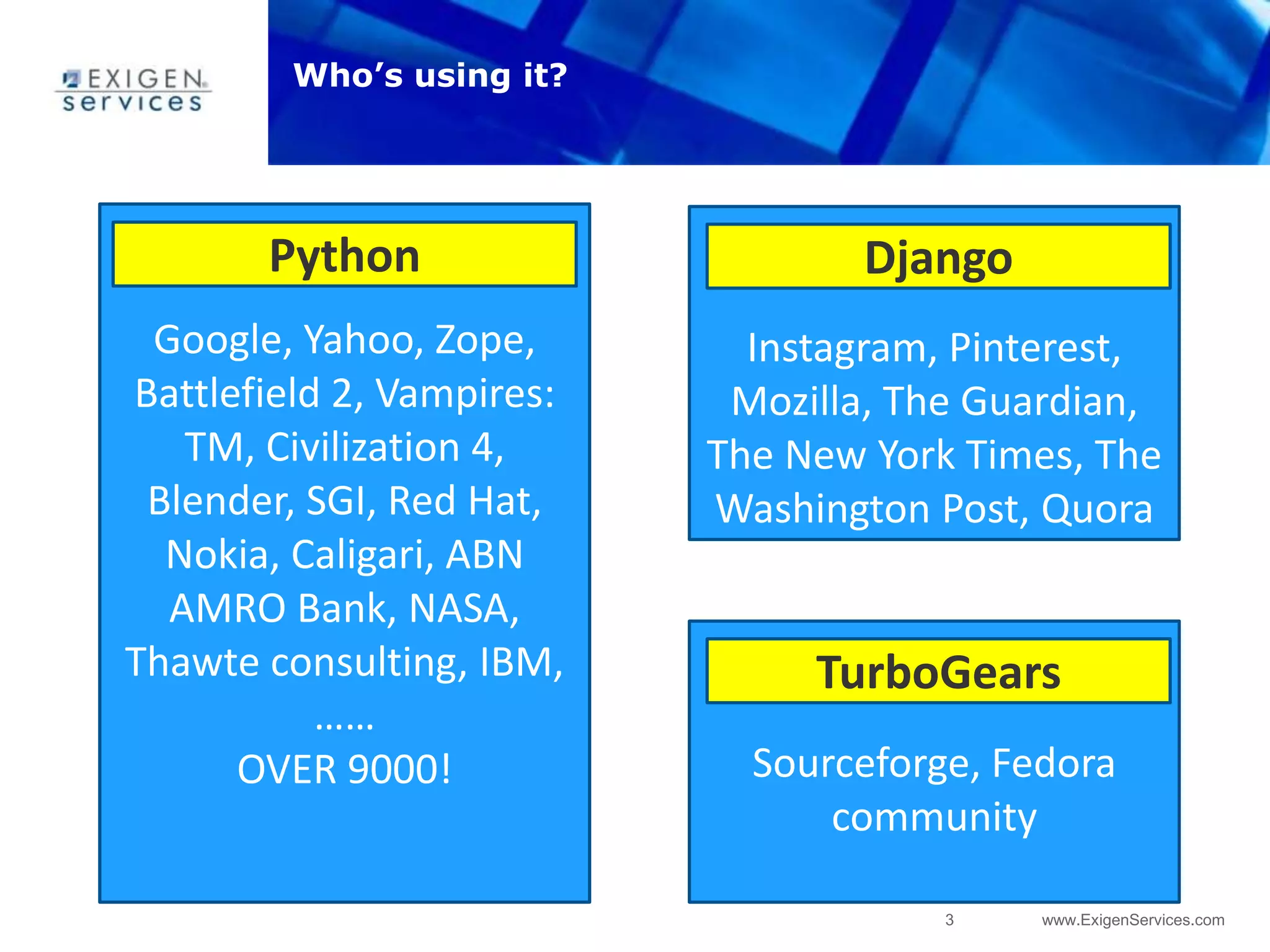 3 www.ExigenServices.com
Who’s using it?
Sourceforge, Fedora
community
TurboGears
Google, Yahoo, Zope,
Battlefield 2, Vampires:
TM, Civilization 4,
Blender, SGI, Red Hat,
Nokia, Caligari, ABN
AMRO Bank, NASA,
Thawte consulting, IBM,
……
OVER 9000!
Python
Instagram, Pinterest,
Mozilla, The Guardian,
The New York Times, The
Washington Post, Quora
Django
 