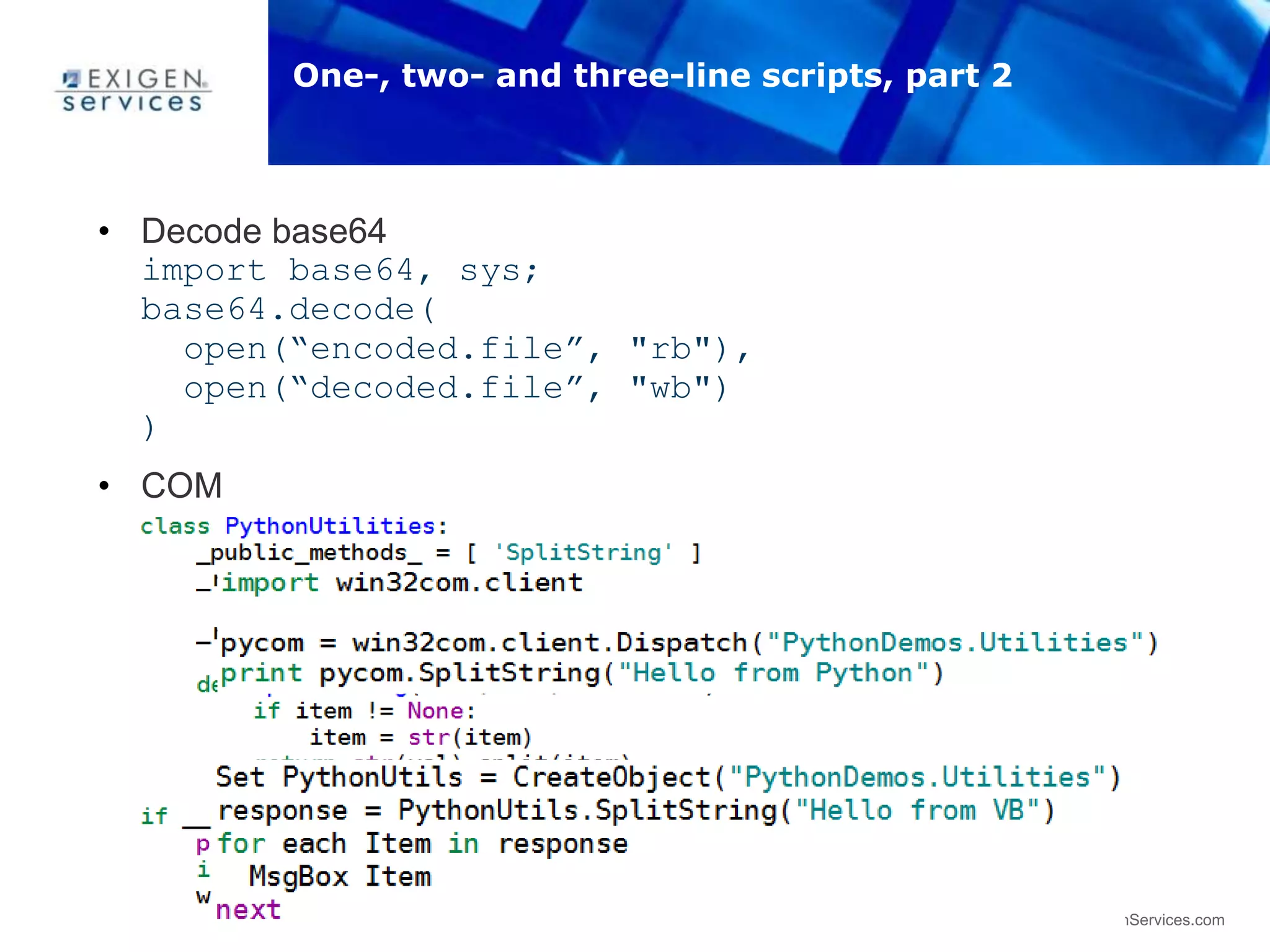 35 www.ExigenServices.com
• Decode base64
import base64, sys;
base64.decode(
open(“encoded.file”, "rb"),
open(“decoded.file”, "wb")
)
• COM
• Test via Python
• Test via VB
One-, two- and three-line scripts, part 2
 