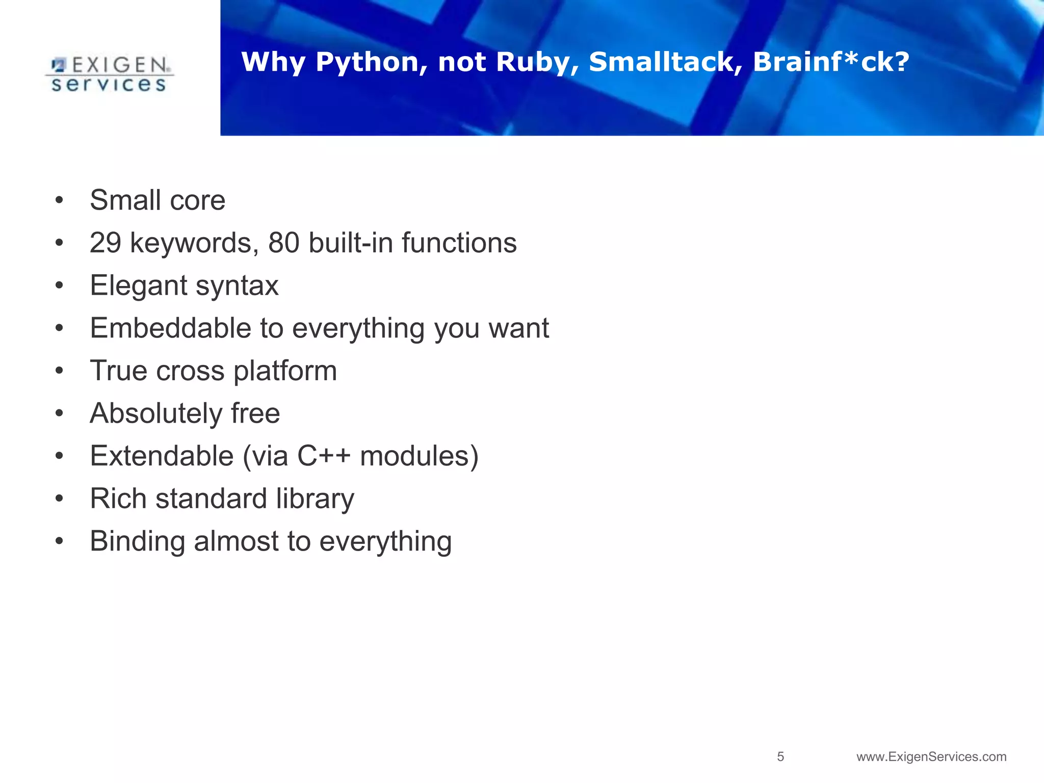 5 www.ExigenServices.com
Why Python, not Ruby, Smalltack, Brainf*ck?
• Small core
• 29 keywords, 80 built-in functions
• Elegant syntax
• Embeddable to everything you want
• True cross platform
• Absolutely free
• Extendable (via C++ modules)
• Rich standard library
• Binding almost to everything
 