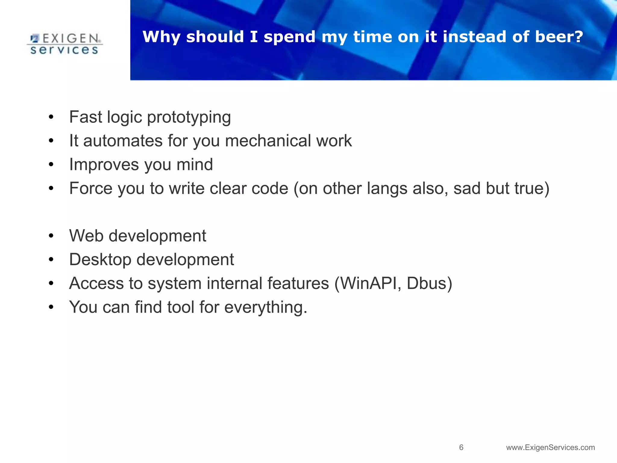 6 www.ExigenServices.com
• Fast logic prototyping
• It automates for you mechanical work
• Improves you mind
• Force you to write clear code (on other langs also, sad but true)
• Web development
• Desktop development
• Access to system internal features (WinAPI, Dbus)
• You can find tool for everything.
Why should I spend my time on it instead of beer?
 