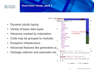 10 www.ExigenServices.com
• Dynamic (duck) typing
• Variety of basic data types
• Hierarchy marked by indentation
• Code may be grouped to modules
• Exception infrastructure
• Advanced features like generators and list comprehension
• Garbage collector and automatic memory management
Overview: Heap, part 1
 