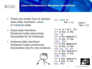 15 www.ExigenServices.com
• There are matter how to declare
class data members: class-
or instance-wide.
• Class data members
Declared inside class body.
Accessible for all instances
• Instance data members
Declared inside constructor.
Accessible only for one instance.
Class introspection: Members declaration
 