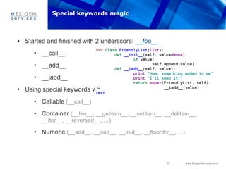 26 www.ExigenServices.com
• Started and finished with 2 underscore: __foo__
• __call__
• __add__
• __iadd__
• Using special keywords we can emulate any native type:
• Callable (__call__)
• Container (__len__, __getitem__, __setitem__, __delitem__,
__iter__, __reversed__, …)
• Numeric (__add__, __sub__, __mul__, __floordiv__, ...)
Special keywords magic
 