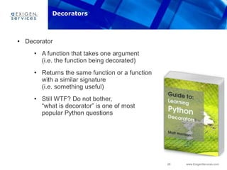 28 www.ExigenServices.com
• Decorator
• A function that takes one argument
(i.e. the function being decorated)
• Returns the same function or a function
with a similar signature
(i.e. something useful)
• Still WTF? Do not bother,
“what is decorator” is one of most
popular Python questions
Decorators
 