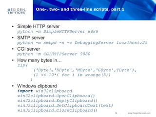 34 www.ExigenServices.com
• Simple HTTP server
python -m SimpleHTTPServer 8888
• SMTP server
python -m smtpd -n -c DebuggingServer localhost:25
• CGI server
python -m CGIHTTPServer 9080
• How many bytes in…
zip(
('Byte','KByte','MByte','GByte',TByte'),
(1 << 10*i for i in xrange(5))
)
• Windows clipboard
import win32clipboard
win32clipboard.OpenClipboard()
win32clipboard.EmptyClipboard()
win32clipboard.SetClipboardText(text)
win32clipboard.CloseClipboard()
One-, two- and three-line scripts, part 1
 
